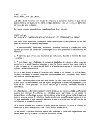 CAPÍTULO VI
DE LA APOLOGÍA DEL DELITO

 Art. 387.- Será reprimido con multa de cincuenta a quinientos sucres el que hiciere
públicamente y por cualquier medio la apología del delito, o de un condenado por delito,
por razón del acto realizado.

La misma pena se aplicará al que haga la apología de un suicidio.


CAPÍTULO VII
DEL INCENDIO Y OTRAS DESTRUCCIONES, DE LOS DETERIOROS Y DAÑOS

 Art. 388.- Serán reprimidos con la pena de reclusión mayor extraordinaria de doce a diez
y seis años los que hubieren puesto fuego:

 1. A embarcaciones, aeronaves, almacenes, astilleros, edificios o cualesquiera otros
lugares que sirvan de habitación y contengan una o más personas en el momento del
incendio;

 2. A edificios que sirvan para reuniones de individuos, durante el tiempo de estas
reuniones; y,

 3. A todo lugar, aun inhabitado, si contuviere depósitos de pólvora u otras materias
explosivas; y si, según las circunstancias, el autor ha debido presumir que había en él una
o más personas en el momento del delito, o si podía comunicarse el incendio a otros
edificios habitados inmediatos.

 La pena será de seis a nueve años de reclusión menor, si las paredes del edificio fueren
de piedra, de ladrillo, o de otros materiales incombustibles, y no contuvieren en su recinto
depósitos de materias explosivas.

 Art. 389.- Serán reprimidos con reclusión menor de tres a seis años, los que hubieren
puesto fuego voluntariamente, ya a los objetos designados en el artículo precedente, pero
fuera de los casos previstos por dicho artículo, ya a montes, arboledas, talleres o
sementeras.

 Si estos objetos pertenecieren exclusivamente a los que los han incendiado, y el fuego se
pusiere con intención fraudulenta, los culpados serán reprimidos, en los casos no
comprendidos en el artículo anterior, con prisión de uno a cinco años y multa de cuarenta
a ciento sesenta sucres. Si no hubiere fraude ni peligro de que el fuego perjudique a otros,
no será castigado el que incendie una cosa propia, a menos que con el incendio se
perjudicare a la economía nacional.

Si el fuego hubiese sido puesto a mieses segadas; maderas cortadas y puestas en
montones, el delito será reprimido con prisión de uno a cinco años.

Si las mieses o maderas cortadas no han sido reunidas, la pena será de prisión de seis
meses a tres años y multa de cincuenta a doscientos sucres.
 