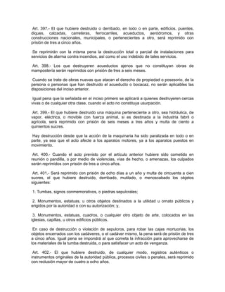 Art. 397.- El que hubiere destruido o derribado, en todo o en parte, edificios, puentes,
diques, calzadas, carreteras, ferrocarriles, acueductos, aeródromos, y otras
construcciones nacionales, municipales, o pertenecientes a otro, será reprimido con
prisión de tres a cinco años.

 Se reprimirán con la misma pena la destrucción total o parcial de instalaciones para
servicios de alarma contra incendios, así como el uso indebido de tales servicios.

Art. 398.- Los que destruyeren acueductos ajenos que no constituyan obras de
mampostería serán reprimidos con prisión de tres a seis meses.

Cuando se trate de obras nuevas que atacan el derecho de propiedad o posesorio, de la
persona o personas que han destruido el acueducto o bocacaz, no serán aplicables las
disposiciones del inciso anterior.

 Igual pena que la señalada en el inciso primero se aplicará a quienes destruyeren cercas
vivas o de cualquier otra clase, cuando el acto no constituya usurpación.

 Art. 399.- El que hubiere destruido una máquina perteneciente a otro, sea hidráulica, de
vapor, eléctrica, o movible con fuerza animal, si es destinada a la industria fabril o
agrícola, será reprimido con prisión de seis meses a tres años y multa de ciento a
quinientos sucres.

 Hay destrucción desde que la acción de la maquinaria ha sido paralizada en todo o en
parte, ya sea que el acto afecte a los aparatos motores, ya a los aparatos puestos en
movimiento.

 Art. 400.- Cuando el acto previsto por el artículo anterior hubiere sido cometido en
reunión o pandilla, o por medio de violencias, vías de hecho, o amenazas, los culpados
serán reprimidos con prisión de tres a cinco años.

 Art. 401.- Será reprimido con prisión de ocho días a un año y multa de cincuenta a cien
sucres, el que hubiere destruido, derribado, mutilado, o menoscabado los objetos
siguientes:

1. Tumbas, signos conmemorativos, o piedras sepulcrales;

 2. Monumentos, estatuas, u otros objetos destinados a la utilidad u ornato públicos y
erigidos por la autoridad o con su autorización; y,

 3. Monumentos, estatuas, cuadros, o cualquier otro objeto de arte, colocados en las
iglesias, capillas, u otros edificios públicos.

 En caso de destrucción o violación de sepulcros, para robar las cajas mortuorias, los
objetos encerrados con los cadáveres, o el cadáver mismo, la pena será de prisión de tres
a cinco años. Igual pena se impondrá al que cometa la infracción para aprovecharse de
los materiales de la tumba destruida, o para satisfacer un acto de venganza.

 Art. 402.- El que hubiere destruido, de cualquier modo, registros auténticos o
instrumentos originales de la autoridad pública, procesos civiles o penales, será reprimido
con reclusión mayor de cuatro a ocho años.
 