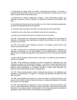 La destrucción de títulos, letras de cambio, documentos de comercio o de banco, o
cualquier fiduciario emitido en virtud de una ley, será reprimida con prisión de uno a cinco
años y multa de ciento a quinientos sucres.

 La destrucción de recibos, obligaciones, minutas, u otros documentos privados, que
contengan prueba de un acto o contrato, se reprimirá con prisión de seis meses a tres
años.

 Si las antedichas infracciones se han cometido con una o más circunstancias agravantes,
las penas se reemplazarán del modo siguiente:

La reclusión mayor de cuatro a ocho años, con pena igual de ocho a doce años;

La prisión de uno a cinco años, con reclusión menor de tres a seis años; y,

La prisión de seis meses a tres años, con prisión de dos a cinco años.

 Art. 403.- Toda destrucción o detrimento de propiedades muebles de otro, ejecutado sin
violencias ni amenazas, serán reprimidos con prisión de ocho días a un año y multa de
cincuenta a cien sucres.

Art. 404.- Si el acto ha sido cometido en reunión o en pandilla, la pena será de tres
meses a dos años de prisión.

 Art. 405.- La destrucción o el detrimento de propiedades muebles de otro, ejecutado con
violencias o amenazas, en una casa habitada o en sus dependencias, y concurriendo
alguna de las circunstancias agravantes, será reprimido con tres a seis años de reclusión
menor.

 La pena será de reclusión menor de seis a nueve años, si el delito ha sido cometido en
reunión o en pandilla.

 Art. 406.- Si las violencias o amenazas con que la destrucción o detrimento han sido
cometidos causaren una enfermedad incurable, o una lesión corporal permanente, los
culpados serán reprimidos con la pena inmediata superior a la en que hubieren incurrido,
según el artículo precedente; y si hubieren causado la muerte, serán reprimidos con
reclusión mayor extraordinaria de doce a dieciséis años.

 Art. 407.- El que hubiere quitado, cortado o destruido las amarras, o los obstáculos que
sujetaban una embarcación, un vagón o un carruaje, será reprimido con prisión de ocho
días a dos años.

 Art. 408.- Será reprimido con prisión de un mes a tres años y multa de cincuenta a cien
sucres, el que hubiere cortado o talado sementeras, o plantaciones debidas a la industria
del hombre o a la naturaleza.

 Art. 409.- Será reprimido con prisión de un mes a dos años y multa de cincuenta a cien
sucres, el que hubiere talado o destruido un campo sembrado; o derramado en él semillas
de cizaña, o de cualquier yerba o planta dañina; o roto o descompuesto instrumentos de
agricultura, parques de animales, o las cabañas de los guardianes.
 