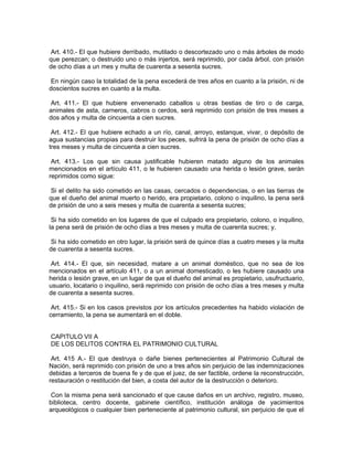 Art. 410.- El que hubiere derribado, mutilado o descortezado uno o más árboles de modo
que perezcan; o destruido uno o más injertos, será reprimido, por cada árbol, con prisión
de ocho días a un mes y multa de cuarenta a sesenta sucres.

 En ningún caso la totalidad de la pena excederá de tres años en cuanto a la prisión, ni de
doscientos sucres en cuanto a la multa.

Art. 411.- El que hubiere envenenado caballos u otras bestias de tiro o de carga,
animales de asta, carneros, cabros o cerdos, será reprimido con prisión de tres meses a
dos años y multa de cincuenta a cien sucres.

 Art. 412.- El que hubiere echado a un río, canal, arroyo, estanque, vivar, o depósito de
agua sustancias propias para destruir los peces, sufrirá la pena de prisión de ocho días a
tres meses y multa de cincuenta a cien sucres.

 Art. 413.- Los que sin causa justificable hubieren matado alguno de los animales
mencionados en el artículo 411, o le hubieren causado una herida o lesión grave, serán
reprimidos como sigue:

 Si el delito ha sido cometido en las casas, cercados o dependencias, o en las tierras de
que el dueño del animal muerto o herido, era propietario, colono o inquilino, la pena será
de prisión de uno a seis meses y multa de cuarenta a sesenta sucres;

 Si ha sido cometido en los lugares de que el culpado era propietario, colono, o inquilino,
la pena será de prisión de ocho días a tres meses y multa de cuarenta sucres; y,

 Si ha sido cometido en otro lugar, la prisión será de quince días a cuatro meses y la multa
de cuarenta a sesenta sucres.

 Art. 414.- El que, sin necesidad, matare a un animal doméstico, que no sea de los
mencionados en el artículo 411, o a un animal domesticado, o les hubiere causado una
herida o lesión grave, en un lugar de que el dueño del animal es propietario, usufructuario,
usuario, locatario o inquilino, será reprimido con prisión de ocho días a tres meses y multa
de cuarenta a sesenta sucres.

 Art. 415.- Si en los casos previstos por los artículos precedentes ha habido violación de
cerramiento, la pena se aumentará en el doble.


CAPITULO VII A
DE LOS DELITOS CONTRA EL PATRIMONIO CULTURAL

 Art. 415 A.- El que destruya o dañe bienes pertenecientes al Patrimonio Cultural de
Nación, será reprimido con prisión de uno a tres años sin perjuicio de las indemnizaciones
debidas a terceros de buena fe y de que el juez, de ser factible, ordene la reconstrucción,
restauración o restitución del bien, a costa del autor de la destrucción o deterioro.

 Con la misma pena será sancionado el que cause daños en un archivo, registro, museo,
biblioteca, centro docente, gabinete científico, institución análoga de yacimientos
arqueológicos o cualquier bien perteneciente al patrimonio cultural, sin perjuicio de que el
 