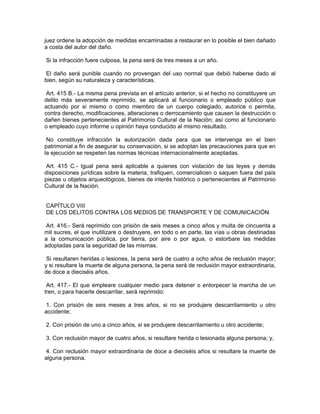 juez ordene la adopción de medidas encaminadas a restaurar en lo posible el bien dañado
a costa del autor del daño.

Si la infracción fuere culposa, la pena será de tres meses a un año.

 El daño será punible cuando no provengan del uso normal que debió haberse dado al
bien, según su naturaleza y características.

 Art. 415 B.- La misma pena prevista en el artículo anterior, si el hecho no constituyere un
delito más severamente reprimido, se aplicará al funcionario o empleado público que
actuando por si mismo o como miembro de un cuerpo colegiado, autorice o permita,
contra derecho, modificaciones, alteraciones o derrocamiento que causen la destrucción o
dañen bienes pertenecientes al Patrimonio Cultural de la Nación; así como al funcionario
o empleado cuyo informe u opinión haya conducido al mismo resultado.

 No constituye infracción la autorización dada para que se intervenga en el bien
patrimonial a fin de asegurar su conservación, si se adoptan las precauciones para que en
la ejecución se respeten las normas técnicas internacionalmente aceptadas.

Art. 415 C.- Igual pena será aplicable a quienes con violación de las leyes y demás
disposiciones jurídicas sobre la materia, trafiquen, comercialicen o saquen fuera del país
piezas u objetos arqueológicos, bienes de interés histórico o pertenecientes al Patrimonio
Cultural de la Nación.


CAPÍTULO VIII
DE LOS DELITOS CONTRA LOS MEDIOS DE TRANSPORTE Y DE COMUNICACIÓN

 Art. 416.- Será reprimido con prisión de seis meses a cinco años y multa de cincuenta a
mil sucres, el que inutilizare o destruyere, en todo o en parte, las vías u obras destinadas
a la comunicación pública, por tierra, por aire o por agua, o estorbare las medidas
adoptadas para la seguridad de las mismas.

 Si resultaren heridas o lesiones, la pena será de cuatro a ocho años de reclusión mayor;
y si resultare la muerte de alguna persona, la pena será de reclusión mayor extraordinaria,
de doce a dieciséis años.

 Art. 417.- El que empleare cualquier medio para detener o entorpecer la marcha de un
tren, o para hacerle descarrilar, será reprimido:

 1. Con prisión de seis meses a tres años, si no se produjere descarrilamiento u otro
accidente;

2. Con prisión de uno a cinco años, si se produjere descarrilamiento u otro accidente;

3. Con reclusión mayor de cuatro años, si resultare herida o lesionada alguna persona; y,

 4. Con reclusión mayor extraordinaria de doce a dieciséis años si resultare la muerte de
alguna persona.
 