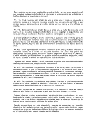 Será reprimido con las penas establecidas en este artículo, y en sus casos respectivos, el
que ejecutare cualquier acto tendiente a interrumpir el funcionamiento de un telégrafo o
teléfono destinado al servicio de un ferrocarril

Art. 418.- Será reprimido con prisión de uno a cinco años y multa de cincuenta a
quinientos sucres, si el hecho no importare un delito más severamente reprimido, el que
arrojare cuerpos contundentes o proyectiles contra un tren, tranvía u otro vehículo en
marcha.

 Art. 419.- Será reprimido con prisión de uno a cinco años y multa de cincuenta a mil
sucres, el que ejecutare cualquier acto tendiente a poner en peligro la seguridad de una
nave, aeróstato, o construcción flotante; o a detener o entorpecer la navegación.

 Si el acto produjere naufragio, avería, varamento, o cualquier otro accidente grave, la
pena será de reclusión menor de tres a seis años; si resultare herida o lesionada alguna
persona, la pena será de cuatro a ocho años de reclusión mayor; y si produjere la muerte
de alguna persona, la pena será de reclusión mayor extraordinaria de doce a dieciséis
años.

 Art. 420.- Serán reprimidos con prisión de seis meses a dos años y multa de cincuenta a
quinientos sucres, si el hecho no estuviere reprimido con pena más grave, los
conductores, capitanes, pilotos, mecánicos y demás empleados de un tren o de un buque,
o de un aeróstato que abandonaren sus puestos durante sus servicios respectivos, antes
de llegar a puerto o al término del viaje ferroviario o de la aeronave.

La prisión será de tres meses a un año, al tratarse de pilotos de automotores destinados
al transporte internacional, interprovincial o intercantonal.

 Art. 421.- Será reprimido con prisión de dos meses a dos años y multa de cincuenta a
trescientos sucres, el que, por imprudencia o negligencia, o por impericia en su arte o
profesión, o por inobservancia de los reglamentos u ordenanzas, causare un naufragio,
descarrilamiento u otro accidente de tránsito. Si del acto resultare herida, lesionada o
muerta alguna persona, la pena será de seis meses a cinco años de prisión, según la
gravedad del acto y sus consecuencias.

 Art. 422.- Será reprimido con prisión de seis meses a dos años el que interrumpiere la
comunicación postal, telegráfica, telefónica, radiofónica o de otro sistema, o resistiere
violentamente al restablecimiento de la comunicación interrumpida.

 Si el acto se realizare en reunión o en pandilla, o la interrupción fuere por medios
violentos, vías de hecho o amenazas, la pena será de prisión de tres a cinco años.

 Quienes ofrezcan, presten o comercialicen servicios de telecomunicaciones, sin estar
legalmente facultados, mediante concesión, autorización, licencia, permiso, convenios o
cualquier otra forma de la contratación administrativa, salvo la utilización de servicios de
internet, serán reprimidos con prisión de dos a cinco años.

 Estarán comprendidos en esta disposición, quienes se encuentren en posesión
clandestina de instalaciones que, por su configuración y demás datos técnicos, hagan
presumir que entre sus finalidades está la de destinarlos a ofrecer los servicios señalados
en el inciso anterior, aún cuando no estén siendo utilizados.
 