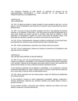 Las sanciones indicadas en este artículo, se aplicarán sin perjuicio de las
responsabilidades administrativas y civiles previstas en la Ley Especial de
Telecomunicaciones y sus Reglamentos.


CAPÍTULO IX
DE LA PIRATERÍA

 Art. 423.- El delito de piratería o asalto cometido a mano armada en alta mar, o en las
aguas o ríos de la República, será reprimido con reclusión mayor extraordinaria de doce a
dieciséis años.

 Art. 424.- Los que en buques armados navegaren con dos o más patentes de diversas
naciones, o sin patentes ni matrículas, u otro documento que pruebe la legitimidad de su
viaje, serán tenidos por piratas, aunque no cometan otros actos de piratería; y serán
reprimidos, el comandante o capitán, con ocho a doce años de reclusión mayor; y los
tripulantes que resultaren culpados, con cuatro a ocho años de la misma pena.

 Art. 425.- El que, maliciosamente, entregare a piratas la embarcación a cuyo bordo fuere,
será reprimido con reclusión mayor extraordinaria de doce a dieciséis años.

Art. 426.- Serán considerados y reprimidos como piratas, todos los corsarios.

 Art. 427.- El que, dolosamente, traficare con piratas en el territorio de la República, será
reprimido como su cómplice.


CAPÍTULO X
DE LOS DELITOS CONTRA LA SALUD PÚBLICA

 Art. 428.- El que, con el fin de proporcionarse una ganancia hubiere mezclado o hecho
mezclar con bebidas o comestibles, o con sustancias o artículos alimenticios, destinados
a ser vendidos, materias de tal naturaleza que pueden alterar la salud, será reprimido con
prisión de tres meses a un año y multa de cincuenta a doscientos sucres.

 Si las materias mezcladas con las bebidas o comestibles, o con sustancias o artículos
alimenticios destinados a la venta, pudieren causar la muerte, la pena será de prisión de
uno a cinco años y multa de ciento a cuatrocientos sucres.

 Art. 429.- Serán reprimidos con las mismas penas y según las distinciones establecidas
en el artículo anterior:

 El que vendiere o pusiere en venta cualesquiera comestibles, bebidas, sustancias o
artículos alimenticios, sabiendo que contienen materias que pueden alterar la salud o
causar la muerte; y,

 El que hubiere vendido o procurado esas materias, sabiendo que debían servir para
falsificar sustancias o artículos alimenticios.
 
