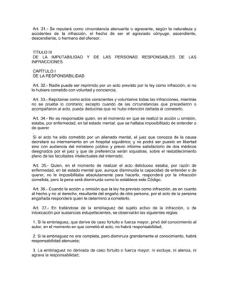 Art. 31.- Se reputará como circunstancia atenuante o agravante, según la naturaleza y
accidentes de la infracción, el hecho de ser el agraviado cónyuge, ascendiente,
descendiente, o hermano del ofensor.


 TÍTULO III
 DE LA IMPUTABILIDAD Y DE LAS PERSONAS RESPONSABLES DE LAS
INFRACCIONES

CAPÍTULO I
DE LA RESPONSABILIDAD

 Art. 32.- Nadie puede ser reprimido por un acto previsto por la ley como infracción, si no
lo hubiere cometido con voluntad y conciencia.

 Art. 33.- Repútanse como actos conscientes y voluntarios todas las infracciones, mientras
no se pruebe lo contrario; excepto cuando de las circunstancias que precedieron o
acompañaron al acto, pueda deducirse que no hubo intención dañada al cometerlo.

 Art. 34.- No es responsable quien, en el momento en que se realizó la acción u omisión,
estaba, por enfermedad, en tal estado mental, que se hallaba imposibilitado de entender o
de querer
 .
 Si el acto ha sido cometido por un alienado mental, el juez que conozca de la causa
decretará su internamiento en un hospital siquiátrico; y no podrá ser puesto en libertad
sino con audiencia del ministerio público y previo informe satisfactorio de dos médicos
designados por el juez y que de preferencia serán siquiatras, sobre el restablecimiento
pleno de las facultades intelectuales del internado.

 Art. 35.- Quien, en el momento de realizar el acto delictuoso estaba, por razón de
enfermedad, en tal estado mental que, aunque disminuida la capacidad de entender o de
querer, no le imposibilitaba absolutamente para hacerlo, responderá por la infracción
cometida, pero la pena será disminuida como lo establece este Código.

 Art. 36.- Cuando la acción u omisión que la ley ha previsto como infracción, es en cuanto
al hecho y no al derecho, resultante del engaño de otra persona, por el acto de la persona
engañada responderá quien le determinó a cometerlo.

 Art. 37.- En tratándose de la embriaguez del sujeto activo de la infracción, o de
intoxicación por sustancias estupefacientes, se observarán las siguientes reglas:

 1. Si la embriaguez, que derive de caso fortuito o fuerza mayor, privó del conocimiento al
autor, en el momento en que cometió el acto, no habrá responsabilidad;

 2. Si la embriaguez no era completa, pero disminuía grandemente el conocimiento, habrá
responsabilidad atenuada;

 3. La embriaguez no derivada de caso fortuito o fuerza mayor, ni excluye, ni atenúa, ni
agrava la responsabilidad;
 