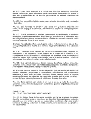 Art. 430.- En los casos anteriores, si el uso de esos productos, alterados o falsificados,
hubiere causado una lesión permanente de las definidas en este Código, o la muerte, la
pena será la determinada en los artículos que tratan de las lesiones y del homicidio
preterintencional.

 Art. 431.- Los comestibles, bebidas, sustancias o artículos alimenticios serán comisados
y destruidos.

 Art. 432.- Será reprimido con prisión de uno a cinco años y multa de cincuenta a mil
sucres, el que propague, a sabiendas, una enfermedad peligrosa o contagiosa para las
personas.

 Art. 433.- El que envenenare o infectare, dolosamente, aguas potables, o sustancias
alimenticias o medicinales destinadas al uso público o al consumo de la colectividad, será
reprimido, por el solo acto del envenenamiento o infección, con reclusión mayor de cuatro
a ocho años y multa de ciento a mil sucres.

Si el acto ha producido enfermedad, la pena será de reclusión mayor de ocho a doce
años; y si ha producido la muerte, la de reclusión mayor extraordinaria de doce a dieciséis
años.

 Art. 434.- Cuando los actos previstos en los artículos anteriores fueren cometidos por
imprudencia, o por negligencia, o por impericia en el propio arte o profesión, o por
inobservancia de los reglamentos u ordenanzas, se impondrá multa de cincuenta a
quinientos sucres, si no resultare enfermedad o muerte de alguna persona; y prisión de
seis meses a cinco años, si resultare enfermedad o muerte.

 Art. 435.- Será reprimido con prisión de seis meses a dos años y multa de cincuenta a
quinientos sucres, el que violare las medidas adoptadas por las autoridades competentes
para impedir la introducción o propagación de una epidemia.

 Art. 436.- Los médicos, boticarios, o cualquier persona que, por falta de precaución o de
cuidado, recetaren, despacharen o suministraren medicamentos que comprometan
gravemente la salud, serán reprimidos con prisión de seis meses a un año; si hubieren
causado enfermedad que parezca o fuere incurable, la prisión será de uno a tres años; y
en caso de haber producido la muerte, la prisión será de tres a cinco años.

 Art. 437.- Será reprimido con prisión de un mes a un año y multa de cincuenta a
quinientos sucres, el médico que prestare su nombre a quien no tenga título para ejercer
su profesión.


CAPITULO X A
DE LOS DELITOS CONTRA EL MEDIO AMBIENTE

 Art. 437 A.- Quien, fuera de los casos permitidos por la ley, produzca, introduzca,
deposite, comercialice, tenga en posesión, o use desechos tóxicos peligrosos, sustancias
radioactivas, u otras similares que por sus características constituyan peligro para la salud
humana o degraden y contaminen el medio ambiente, serán sancionados con prisión de
dos a cuatro años.
 