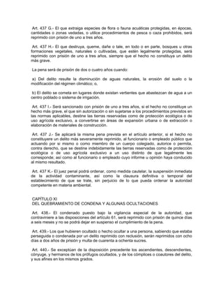 Art. 437 G.- El que extraiga especies de flora o fauna acuáticas protegidas, en épocas,
cantidades o zonas vedadas, o utilice procedimientos de pesca o caza prohibidos, será
reprimido con prisión de uno a tres años.

 Art. 437 H.- El que destruya, queme, dañe o tale, en todo o en parte, bosques u otras
formaciones vegetales, naturales o cultivadas, que estén legalmente protegidas, será
reprimido con prisión de uno a tres años, siempre que el hecho no constituya un delito
más grave.

La pena será de prisión de dos o cuatro años cuando:

a) Del delito resulte la disminución de aguas naturales, la erosión del suelo o la
modificación del régimen climático; o,

 b) El delito se cometa en lugares donde existan vertientes que abastezcan de agua a un
centro poblado o sistema de irrigación.

 Art. 437 I.- Será sancionado con prisión de uno a tres años, si el hecho no constituye un
hecho más grave, el que sin autorización o sin sujetarse a los procedimientos previstos en
las normas aplicables, destine las tierras reservadas como de protección ecológica o de
uso agrícola exclusivo, a convertirse en áreas de expansión urbana o de extracción o
elaboración de materiales de construcción.

 Art. 437 J.- Se aplicará la misma pena prevista en el artículo anterior, si el hecho no
constituyere un delito más severamente reprimido, al funcionario o empleado público que
actuando por si mismo o como miembro de un cuerpo colegiado, autorice o permita,
contra derecho, que se destine indebidamente las tierras reservadas como de protección
ecológica o de uso agrícola exclusivo a un uso distinto de que legalmente les
corresponde; así como al funcionario o empleado cuyo informe u opinión haya conducido
al mismo resultado.

 Art. 437 K.- El juez penal podrá ordenar, como medida cautelar, la suspensión inmediata
de la actividad contaminante, así como la clausura definitiva o temporal del
establecimiento de que se trate, sin perjuicio de lo que pueda ordenar la autoridad
competente en materia ambiental.


CAPÍTULO XI
DEL QUEBRAMIENTO DE CONDENA Y ALGUNAS OCULTACIONES

 Art. 438.- El condenado puesto bajo la vigilancia especial de la autoridad, que
contraviniere a las disposiciones del artículo 61, será reprimido con prisión de quince días
a seis meses y no se podrá dejar en suspenso el cumplimiento de la pena.

 Art. 439.- Los que hubieren ocultado o hecho ocultar a una persona, sabiendo que estaba
perseguida o condenada por un delito reprimido con reclusión, serán reprimidos con ocho
días a dos años de prisión y multa de cuarenta a ochenta sucres.

 Art. 440.- Se exceptúan de la disposición precedente los ascendientes, descendientes,
cónyuge, y hermanos de los prófugos ocultados, y de los cómplices o coautores del delito,
y sus afines en los mismos grados.
 