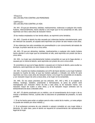 TÍTULO VI
DE LOS DELITOS CONTRA LAS PERSONAS

CAPÍTULO I
DE LOS DELITOS CONTRA LA VIDA

 Art. 441.- El que por alimentos, bebidas, medicamentos, violencias o cualquier otro medio
hubiere, intencionalmente, hecho abortar a una mujer que no ha consentido en ello, será
reprimido con tres a seis años de reclusión menor.

Si los medios empleados no han tenido efecto, se reprimirá como tentativa.

 Art. 442.- Cuando el aborto ha sido causado por violencias hechas voluntariamente, pero
sin intención de causarlo, el culpado será reprimido con prisión de seis meses a dos años.

 Si las violencias han sido cometidas con premeditación o con conocimiento del estado de
la mujer, la prisión será de uno a cinco años.

 Art. 443.- El que por alimentos, bebidas, medicamentos o cualquier otro medio hubiere
hecho abortar a una mujer que ha consentido en ello, será reprimido con prisión de dos a
cinco años.

 Art. 444.- La mujer que voluntariamente hubiere consentido en que se le haga abortar, o
causare por sí misma el aborto, será reprimida con prisión de uno a cinco años.

 Si consintiere en que se le haga abortar o causare por sí misma el aborto, para ocultar su
deshonra, será reprimida con seis meses a dos años de prisión.

 Art. 445.- Cuando los medios empleados con el fin de hacer abortar a una mujer hubieren
causado la muerte de ésta, el que los hubiere aplicado o indicado con dicho fin será
reprimido con tres a seis años de reclusión menor, si la mujer ha consentido en el aborto;
y con reclusión mayor de ocho a doce años, si la mujer no ha consentido.

 Art. 446.- En los casos previstos por los artículos. 441, 443 y 445, si el culpado es
médico, tocólogo, obstetriz, practicante o farmacéutico, la pena de prisión será
reemplazada con reclusión menor de tres a seis años; la de reclusión menor, con
reclusión mayor de cuatro a ocho años; y la de reclusión mayor ordinaria con la
extraordinaria de doce a dieciséis años.

 Art. 447.- El aborto practicado por un médico, con el consentimiento de la mujer o de su
marido o familiares íntimos, cuando ella no estuviere en posibilidad de prestarlo, no será
punible:

 1. Si se ha hecho para evitar un peligro para la vida o salud de la madre, y si este peligro
no puede ser evitado por otros medios; y,

 2. Si el embarazo proviene de una violación o estupro cometido en una mujer idiota o
demente. En este caso, para el aborto se requerirá el consentimiento del representante
legal de la mujer.
 