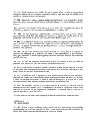 Art. 454.- Será reprimido con prisión de uno a cuatro años y multa de cincuenta a
quinientos sucres, el que instigare o prestare auxilio a otro para que se suicide, si el
suicidio se hubiese tentado o consumado.

 Art. 455.- Cuando las heridas, o golpes, dados voluntariamente, pero sin intención de dar
la muerte, la han causado, el delincuente será reprimido con tres a seis años de reclusión
menor.

 Será reprimido con reclusión menor de seis a nueve años, si ha cometido estos actos de
violencia con alguna de las circunstancias detalladas en el artículo 450.

 Art. 456.- Si las sustancias administradas voluntariamente, que pueden alterar
gravemente la salud, han sido dadas sin intención de causar la muerte, pero la han
producido, se reprimirá al culpado con reclusión menor de tres a seis años.

 Art. 457.- En la infracción mencionada en el artículo anterior, se presumirá la intención de
dar la muerte si el que administró las sustancias nocivas es médico, farmacéutico o
químico; o si posee conocimientos en dichas profesiones, aunque no tenga los títulos o
diplomas para ejercerlas.

 Art. 458.- En los casos mencionados en los artículos 454, 455 y 456, si el culpado ha
cometido la infracción en la persona del padre u otro ascendiente, o descendiente,
cónyuge o hermano, el mínimo de las penas señaladas en dichos artículos se aumentará
con dos años más.

Art. 459.- Es reo de homicidio inintencional el que ha causado el mal por falta de
previsión o de precaución, pero sin intención de atentar contra otro.

 Art. 460.- El que inintencionalmente hubiere causado la muerte de otra persona, si el acto
no estuviere más severamente reprimido, será penado con prisión de tres meses a dos
años y multa de cincuenta a doscientos sucres.

 Art. 461.- Cuando en riña o agresión en que tomaren parte más de dos personas,
resultare una muerte, sin que constare quien o quienes la causaron, se tendrá por autores
a todos los que ejercieron violencia sobre la persona del ofendido, y se aplicará la pena
de uno a cinco años de prisión y multa de doscientos a quinientos sucres.

 Art. 462.- El homicidio causado por un deportista, en el acto de un deporte y en la
persona de otro deportista en juego, no será penado al aparecer claramente que no hubo
intención ni violación de los respectivos reglamentos, y siempre que se trate de un
deporte no prohibido en la República.

En caso contrario, se estará a las reglas generales de este Capítulo, sobre homicidio


CAPÍTULO II
DE LAS LESIONES

 Art. 463.- El que hiriere o golpeare a otro, causándole una enfermedad o incapacidad
para el trabajo personal, que pase de tres días y no de ocho, será reprimido con prisión de
quince días a tres meses y multa de cuarenta a ochenta sucres.
 
