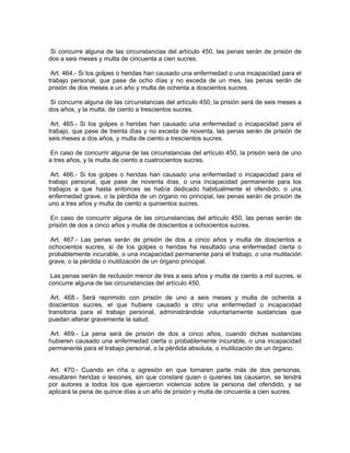 Si concurre alguna de las circunstancias del artículo 450, las penas serán de prisión de
dos a seis meses y multa de cincuenta a cien sucres.

 Art. 464.- Si los golpes o heridas han causado una enfermedad o una incapacidad para el
trabajo personal, que pase de ocho días y no exceda de un mes, las penas serán de
prisión de dos meses a un año y multa de ochenta a doscientos sucres.

 Si concurre alguna de las circunstancias del artículo 450, la prisión será de seis meses a
dos años, y la multa, de ciento a trescientos sucres.

 Art. 465.- Si los golpes o heridas han causado una enfermedad o incapacidad para el
trabajo, que pase de treinta días y no exceda de noventa, las penas serán de prisión de
seis meses a dos años, y multa de ciento a trescientos sucres.

 En caso de concurrir alguna de las circunstancias del artículo 450, la prisión será de uno
a tres años, y la multa de ciento a cuatrocientos sucres.

 Art. 466.- Si los golpes o heridas han causado una enfermedad o incapacidad para el
trabajo personal, que pase de noventa días, o una incapacidad permanente para los
trabajos a que hasta entonces se había dedicado habitualmente el ofendido, o una
enfermedad grave, o la pérdida de un órgano no principal, las penas serán de prisión de
uno a tres años y multa de ciento a quinientos sucres.

 En caso de concurrir alguna de las circunstancias del artículo 450, las penas serán de
prisión de dos a cinco años y multa de doscientos a ochocientos sucres.

Art. 467.- Las penas serán de prisión de dos a cinco años y multa de doscientos a
ochocientos sucres, si de los golpes o heridas ha resultado una enfermedad cierta o
probablemente incurable, o una incapacidad permanente para el trabajo, o una mutilación
grave, o la pérdida o inutilización de un órgano principal.

 Las penas serán de reclusión menor de tres a seis años y multa de ciento a mil sucres, si
concurre alguna de las circunstancias del artículo 450.

 Art. 468.- Será reprimido con prisión de uno a seis meses y multa de ochenta a
doscientos sucres, el que hubiere causado a otro una enfermedad o incapacidad
transitoria para el trabajo personal, administrándole voluntariamente sustancias que
puedan alterar gravemente la salud.

 Art. 469.- La pena será de prisión de dos a cinco años, cuando dichas sustancias
hubieren causado una enfermedad cierta o probablemente incurable, o una incapacidad
permanente para el trabajo personal, o la pérdida absoluta, o inutilización de un órgano.


 Art. 470.- Cuando en riña o agresión en que tomaren parte más de dos personas,
resultaren heridas o lesiones, sin que constare quien o quienes las causaron, se tendrá
por autores a todos los que ejercieron violencia sobre la persona del ofendido, y se
aplicará la pena de quince días a un año de prisión y multa de cincuenta a cien sucres.
 
