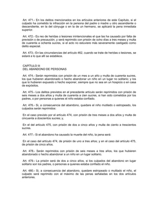 Art. 471.- En los delitos mencionados en los artículos anteriores de este Capítulo, si el
culpado ha cometido la infracción en la persona del padre o madre u otro ascendiente o
descendiente, en la del cónyuge o en la de un hermano, se aplicará la pena inmediata
superior.

 Art. 472.- Es reo de heridas o lesiones inintencionales el que las ha causado por falta de
previsión o de precaución, y será reprimido con prisión de ocho días a tres meses y multa
de cuarenta a ochenta sucres, si el acto no estuviere más severamente castigado como
delito especial.

 Art. 473.- En las circunstancias del artículo 462, cuando se trate de heridas o lesiones, se
estará a lo que allí se establece.


CAPÍTULO III
DEL ABANDONO DE PERSONAS

 Art. 474.- Serán reprimidos con prisión de un mes a un año y multa de cuarenta sucres,
los que hubieren abandonado o hecho abandonar un niño en un lugar no solitario; y los
que lo hubieren expuesto o hecho exponer, siempre que no sea en un hospicio o en casa
de expósitos.

 Art. 475.- Los delitos previstos en el precedente artículo serán reprimidos con prisión de
seis meses a dos años y multa de cuarenta a cien sucres, si han sido cometidos por los
padres, o por personas a quienes el niño estaba confiado.

 Art. 476.- Si, a consecuencia del abandono, quedare el niño mutilado o estropeado, los
culpados serán reprimidos:

 En el caso previsto por el artículo 474, con prisión de tres meses a dos años y multa de
cincuenta a doscientos sucres; y,

 En el del artículo 475, con prisión de dos a cinco años y multa de ciento a trescientos
sucres.

Art. 477.- Si el abandono ha causado la muerte del niño, la pena será:

 En el caso del artículo 474, de prisión de uno a tres años; y en el caso del artículo 475,
de prisión de cinco años.

Art. 478.- Serán reprimidos con prisión de seis meses a tres años, los que hubieren
abandonado o hecho abandonar a un niño en un lugar solitario.

 Art. 479.- La prisión será de dos a cinco años, si los culpados del abandono en lugar
solitario son los padres, o personas a quienes estaba confiado el niño.

 Art. 480.- Si, a consecuencia del abandono, quedare estropeado o mutilado el niño, el
culpado será reprimido con el máximo de las penas señaladas en los dos artículos
anteriores.
 