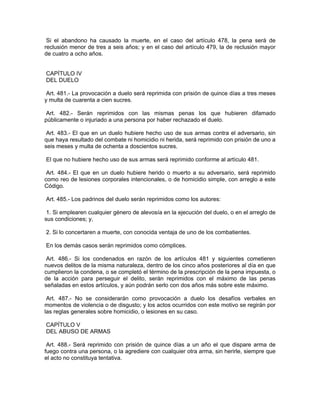 Si el abandono ha causado la muerte, en el caso del artículo 478, la pena será de
reclusión menor de tres a seis años; y en el caso del artículo 479, la de reclusión mayor
de cuatro a ocho años.


CAPÍTULO IV
DEL DUELO

 Art. 481.- La provocación a duelo será reprimida con prisión de quince días a tres meses
y multa de cuarenta a cien sucres.

Art. 482.- Serán reprimidos con las mismas penas los que hubieren difamado
públicamente o injuriado a una persona por haber rechazado el duelo.

 Art. 483.- El que en un duelo hubiere hecho uso de sus armas contra el adversario, sin
que haya resultado del combate ni homicidio ni herida, será reprimido con prisión de uno a
seis meses y multa de ochenta a doscientos sucres.

El que no hubiere hecho uso de sus armas será reprimido conforme al artículo 481.

 Art. 484.- El que en un duelo hubiere herido o muerto a su adversario, será reprimido
como reo de lesiones corporales intencionales, o de homicidio simple, con arreglo a este
Código.

Art. 485.- Los padrinos del duelo serán reprimidos como los autores:

 1. Si emplearen cualquier género de alevosía en la ejecución del duelo, o en el arreglo de
sus condiciones; y,

2. Si lo concertaren a muerte, con conocida ventaja de uno de los combatientes.

En los demás casos serán reprimidos como cómplices.

 Art. 486.- Si los condenados en razón de los artículos 481 y siguientes cometieren
nuevos delitos de la misma naturaleza, dentro de los cinco años posteriores al día en que
cumplieron la condena, o se completó el término de la prescripción de la pena impuesta, o
de la acción para perseguir el delito, serán reprimidos con el máximo de las penas
señaladas en estos artículos, y aún podrán serlo con dos años más sobre este máximo.

 Art. 487.- No se considerarán como provocación a duelo los desafíos verbales en
momentos de violencia o de disgusto; y los actos ocurridos con este motivo se regirán por
las reglas generales sobre homicidio, o lesiones en su caso.

CAPÍTULO V
DEL ABUSO DE ARMAS

 Art. 488.- Será reprimido con prisión de quince días a un año el que dispare arma de
fuego contra una persona, o la agrediere con cualquier otra arma, sin herirle, siempre que
el acto no constituya tentativa.
 