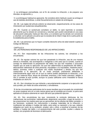 4. La embriaguez premeditada, con el fin de cometer la infracción, o de preparar una
disculpa, es agravante; y,

 5. La embriaguez habitual es agravante. Se considera ebrio habitual a quien se entrega al
uso de bebidas alcohólicas, o anda frecuentemente en estado de embriaguez.

 Art. 38.- Las reglas del artículo anterior se observarán, respectivamente, en los casos de
intoxicación por sustancias estupefacientes.

 Art. 39.- Cuando un sordomudo cometiere un delito, no será reprimido si constare
plenamente que ha obrado sin conciencia y voluntad; pero podrá colocársele en una casa
de educación adecuada, hasta por diez años; y si constare que ha obrado con conciencia
y voluntad, se le aplicará una pena que no exceda de la mitad ni baje de la cuarta parte de
la establecida para el delito.

Art. 40.- Las personas que no hayan cumplido dieciocho años de edad estarán sujetas al
Código de Menores.

CAPÍTULO II
DE LAS PERSONAS RESPONSABLES DE LAS INFRACCIONES

 Art. 41.- Son responsables de las infracciones los autores, los cómplices y los
encubridores.

 Art. 42.- Se reputan autores los que han perpetrado la infracción, sea de una manera
directa e inmediata, sea aconsejando o instigando a otro para que la cometa, cuando el
consejo ha determinado la perpetración del delito; los que han impedido o procurado
impedir que se evite su ejecución; los que han determinado la perpetración del delito y
efectuándolo valiéndose de otras personas, imputables o no imputables, mediante precio,
dádiva, promesa, orden o cualquier otro medio fraudulento y directo; los que han
coadyuvado a la ejecución, de un modo principal, practicando deliberada e
intencionalmente algún acto sin el que no habría podido perpetrarse la infracción; y los
que, por violencia física, abuso de autoridad, amenaza u otro medio coercitivo, obligan a
otro a cometer el acto punible, aunque no pueda calificarse como irresistible la fuerza
empleada con dicho fin.

 Art. 43.- Son cómplices los que indirecta y secundariamente cooperan a la ejecución del
acto punible, por medio de actos anteriores, o simultáneos.

 Si de las circunstancias particulares de la causa resultare que el acusado de complicidad
no quiso cooperar sino en un acto menos grave que el cometido por el autor, la pena será
aplicada al cómplice solamente en razón del acto que pretendió ejecutar.

 Art. 44.- Son encubridores los que, conociendo la conducta delictuosa de los
malhechores, les suministran, habitualmente, alojamiento, escondite, o lugar de reunión; o
les proporcionan los medios para que se aprovechen de los efectos del delito cometido; o
los favorecen, ocultando los instrumentos o pruebas materiales de la infracción, o
inutilizando las señales o huellas del delito, para evitar su represión y los que, estando
obligados por razón de su profesión, empleo, arte u oficio, a practicar el examen de las
señales o huellas del delito, o el esclarecimiento del acto punible, oculten o alteren la
verdad, con propósito de favorecer al delincuente.
 