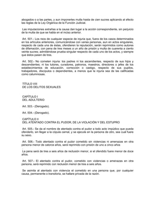 abogados o a las partes, y aun imponerles multa hasta de cien sucres aplicando al efecto
las reglas de la Ley Orgánica de la Función Judicial.

 Las imputaciones extrañas a la causa dan lugar a la acción correspondiente, sin perjuicio
de la multa de que se habla en el inciso anterior.

 Art. 501.- Los reos de cualquier especie de injuria que, fuera de los casos determinados
en los artículos anteriores, comunicándose con varias personas, aun en actos singulares,
respecto de cada una de éstas, ofendieren la reputación, serán reprimidos como autores
de difamación, con pena de tres meses a un año de prisión y multa de cuarenta a ciento
veinte sucres; admitiéndose prueba singular respecto de cada uno de los actos, y siempre
que éstos pasen de tres.

 Art. 502.- No cometen injuria: los padres ni los ascendientes, respecto de sus hijos y
descendientes; ni los tutores, curadores, patronos, maestros, directores o jefes de los
establecimientos de educación, corrección o castigo, respecto de sus pupilos,
trabajadores, discípulos o dependientes, a menos que la injuria sea de las calificadas
como calumniosas.


TÍTULO VIII
DE LOS DELITOS SEXUALES


CAPÍTULO I
DEL ADULTERIO

Art. 503.- (Derogado).

Art. 504.- (Derogado).

CAPÍTULO II
DEL ATENTADO CONTRA EL PUDOR, DE LA VIOLACIÓN Y DEL ESTUPRO

 Art. 505.- Se da el nombre de atentado contra el pudor a todo acto impúdico que pueda
ofenderlo, sin llegar a la cópula carnal, y se ejecute en la persona de otro, sea cual fuere
su sexo.

 Art. 506.- Todo atentado contra el pudor cometido sin violencias ni amenazas en otra
persona menor de catorce años, será reprimido con prisión de uno a cinco años
 .
 La pena será de tres a seis años de reclusión menor, si el ofendido fuere menor de doce
años.

 Art. 507.- El atentado contra el pudor, cometido con violencias o amenazas en otra
persona, será reprimido con reclusión menor de tres a seis años.

 Se asimila al atentado con violencia el cometido en una persona que, por cualquier
causa, permanente o transitoria, se hallare privada de la razón.
 