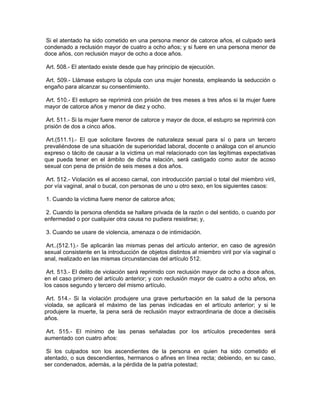 Si el atentado ha sido cometido en una persona menor de catorce años, el culpado será
condenado a reclusión mayor de cuatro a ocho años; y si fuere en una persona menor de
doce años, con reclusión mayor de ocho a doce años.

Art. 508.- El atentado existe desde que hay principio de ejecución.

 Art. 509.- Llámase estupro la cópula con una mujer honesta, empleando la seducción o
engaño para alcanzar su consentimiento.

Art. 510.- El estupro se reprimirá con prisión de tres meses a tres años si la mujer fuere
mayor de catorce años y menor de diez y ocho.

 Art. 511.- Si la mujer fuere menor de catorce y mayor de doce, el estupro se reprimirá con
prisión de dos a cinco años.

 Art.(511.1).- El que solicitare favores de naturaleza sexual para sí o para un tercero
prevaliéndose de una situación de superioridad laboral, docente o análoga con el anuncio
expreso o tácito de causar a la víctima un mal relacionado con las legítimas expectativas
que pueda tener en el ámbito de dicha relación, será castigado como autor de acoso
sexual con pena de prisión de seis meses a dos años.

 Art. 512.- Violación es el acceso carnal, con introducción parcial o total del miembro viril,
por vía vaginal, anal o bucal, con personas de uno u otro sexo, en los siguientes casos:

1. Cuando la víctima fuere menor de catorce años;

 2. Cuando la persona ofendida se hallare privada de la razón o del sentido, o cuando por
enfermedad o por cualquier otra causa no pudiera resistirse; y,

3. Cuando se usare de violencia, amenaza o de intimidación.

 Art..(512.1).- Se aplicarán las mismas penas del artículo anterior, en caso de agresión
sexual consistente en la introducción de objetos distintos al miembro viril por vía vaginal o
anal, realizado en las mismas circunstancias del artículo 512.

 Art. 513.- El delito de violación será reprimido con reclusión mayor de ocho a doce años,
en el caso primero del artículo anterior; y con reclusión mayor de cuatro a ocho años, en
los casos segundo y tercero del mismo artículo.

 Art. 514.- Si la violación produjere una grave perturbación en la salud de la persona
violada, se aplicará el máximo de las penas indicadas en el artículo anterior; y si le
produjere la muerte, la pena será de reclusión mayor extraordinaria de doce a dieciséis
años.

 Art. 515.- El mínimo de las penas señaladas por los artículos precedentes será
aumentado con cuatro años:

 Si los culpados son los ascendientes de la persona en quien ha sido cometido el
atentado, o sus descendientes, hermanos o afines en línea recta; debiendo, en su caso,
ser condenados, además, a la pérdida de la patria potestad;
 