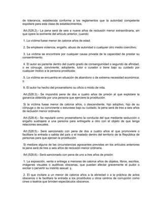 de tolerancia, establecida conforme a los reglamentos que la autoridad competente
expidiere para esta clase de establecimientos.

 Art.(528.2).- La pena será de seis a nueve años de reclusión menor extraordinaria, sin
que opere la eximente del artículo anterior, cuando:

1. La víctima fuese menor de catorce años de edad;

2. Se empleare violencia, engaño, abuso de autoridad o cualquier otro medio coercitivo;

 3. La víctima se encontrare por cualquier causa privada de la capacidad de prestar su
consentimiento;

 4. El autor es pariente dentro del cuarto grado de consanguinidad o segundo de afinidad,
o es cónyuge, conviviente, adoptante, tutor o curador o tiene bajo su cuidado por
cualquier motivo a la persona prostituida;

 5. La víctima se encuentra en situación de abandono o de extrema necesidad económica;
y,

6. El autor ha hecho del proxenetismo su oficio o modo de vida.

 Art.(528.3).- Se impondrá pena de dos a cuatro años de prisión al que explotare la
ganancia obtenida por una persona que ejerciere la prostitución.

 Si la víctima fuese menor de catorce años, o descendiente, hijo adoptivo, hijo de su
cónyuge o de su conviviente o estuviese bajo su cuidado, la pena será de tres a seis años
de reclusión menor ordinaria.

 Art.(528.4).- Se reputará como proxenetismo la conducta del que mediante seducción o
engaño sustrajere a una persona para entregarle a otro con el objeto de que tenga
relaciones sexuales.

 Art.(528.5).- Será sancionado con pena de dos a cuatro años el que promoviere o
facilitare la entrada o salida del país o el traslado dentro del territorio de la República de
personas para que ejerzan la prostitución.

 Si mediare alguna de las circunstancias agravantes previstas en los artículos anteriores
la pena será de tres a seis años de reclusión menor ordinaria.

Art.(528.6).- Será sancionado con pena de uno a tres años de prisión:

 1. La exposición, venta o entrega a menores de catorce años de objetos, libros, escritos,
imágenes visuales o auditivas obscenas, que puedan afectar gravemente el pudor o
excitar o pervertir su instinto sexual: y,

 2. El que incitare a un menor de catorce años a la ebriedad o a la práctica de actos
obscenos o le facilitare la entrada a los prostíbulos u otros centros de corrupción como
cines o teatros que brinden espectáculos obscenos.
 