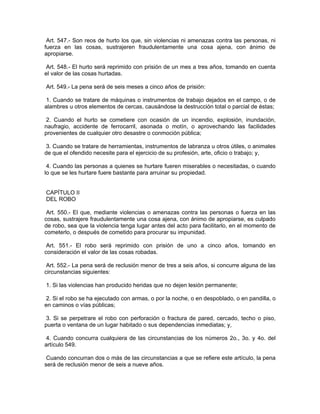 Art. 547.- Son reos de hurto los que, sin violencias ni amenazas contra las personas, ni
fuerza en las cosas, sustrajeren fraudulentamente una cosa ajena, con ánimo de
apropiarse.

 Art. 548.- El hurto será reprimido con prisión de un mes a tres años, tomando en cuenta
el valor de las cosas hurtadas.

Art. 549.- La pena será de seis meses a cinco años de prisión:

1. Cuando se tratare de máquinas o instrumentos de trabajo dejados en el campo, o de
alambres u otros elementos de cercas, causándose la destrucción total o parcial de éstas;

 2. Cuando el hurto se cometiere con ocasión de un incendio, explosión, inundación,
naufragio, accidente de ferrocarril, asonada o motín, o aprovechando las facilidades
provenientes de cualquier otro desastre o conmoción pública;

 3. Cuando se tratare de herramientas, instrumentos de labranza u otros útiles, o animales
de que el ofendido necesite para el ejercicio de su profesión, arte, oficio o trabajo; y,

 4. Cuando las personas a quienes se hurtare fueren miserables o necesitadas, o cuando
lo que se les hurtare fuere bastante para arruinar su propiedad.


CAPÍTULO II
DEL ROBO

 Art. 550.- El que, mediante violencias o amenazas contra las personas o fuerza en las
cosas, sustrajere fraudulentamente una cosa ajena, con ánimo de apropiarse, es culpado
de robo, sea que la violencia tenga lugar antes del acto para facilitarlo, en el momento de
cometerlo, o después de cometido para procurar su impunidad.

 Art. 551.- El robo será reprimido con prisión de uno a cinco años, tomando en
consideración el valor de las cosas robadas.

 Art. 552.- La pena será de reclusión menor de tres a seis años, si concurre alguna de las
circunstancias siguientes:

1. Si las violencias han producido heridas que no dejen lesión permanente;

 2. Si el robo se ha ejecutado con armas, o por la noche, o en despoblado, o en pandilla, o
en caminos o vías públicas;

3. Si se perpetrare el robo con perforación o fractura de pared, cercado, techo o piso,
puerta o ventana de un lugar habitado o sus dependencias inmediatas; y,

 4. Cuando concurra cualquiera de las circunstancias de los números 2o., 3o. y 4o. del
artículo 549.

 Cuando concurran dos o más de las circunstancias a que se refiere este artículo, la pena
será de reclusión menor de seis a nueve años.
 
