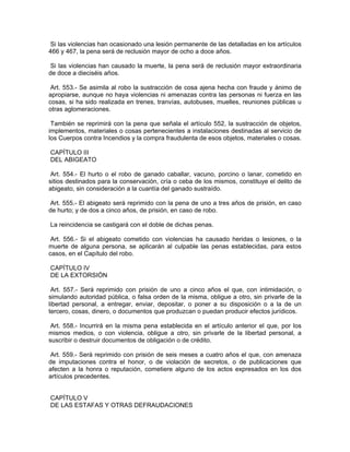 Si las violencias han ocasionado una lesión permanente de las detalladas en los artículos
466 y 467, la pena será de reclusión mayor de ocho a doce años.

 Si las violencias han causado la muerte, la pena será de reclusión mayor extraordinaria
de doce a dieciséis años.

 Art. 553.- Se asimila al robo la sustracción de cosa ajena hecha con fraude y ánimo de
apropiarse, aunque no haya violencias ni amenazas contra las personas ni fuerza en las
cosas, si ha sido realizada en trenes, tranvías, autobuses, muelles, reuniones públicas u
otras aglomeraciones.

 También se reprimirá con la pena que señala el artículo 552, la sustracción de objetos,
implementos, materiales o cosas pertenecientes a instalaciones destinadas al servicio de
los Cuerpos contra Incendios y la compra fraudulenta de esos objetos, materiales o cosas.

CAPÍTULO III
DEL ABIGEATO

 Art. 554.- El hurto o el robo de ganado caballar, vacuno, porcino o lanar, cometido en
sitios destinados para la conservación, cría o ceba de los mismos, constituye el delito de
abigeato, sin consideración a la cuantía del ganado sustraído.

Art. 555.- El abigeato será reprimido con la pena de uno a tres años de prisión, en caso
de hurto; y de dos a cinco años, de prisión, en caso de robo.

La reincidencia se castigará con el doble de dichas penas.

 Art. 556.- Si el abigeato cometido con violencias ha causado heridas o lesiones, o la
muerte de alguna persona, se aplicarán al culpable las penas establecidas, para estos
casos, en el Capítulo del robo.

CAPÍTULO IV
DE LA EXTORSIÓN

 Art. 557.- Será reprimido con prisión de uno a cinco años el que, con intimidación, o
simulando autoridad pública, o falsa orden de la misma, obligue a otro, sin privarle de la
libertad personal, a entregar, enviar, depositar, o poner a su disposición o a la de un
tercero, cosas, dinero, o documentos que produzcan o puedan producir efectos jurídicos.

 Art. 558.- Incurrirá en la misma pena establecida en el artículo anterior el que, por los
mismos medios, o con violencia, obligue a otro, sin privarle de la libertad personal, a
suscribir o destruir documentos de obligación o de crédito.

 Art. 559.- Será reprimido con prisión de seis meses a cuatro años el que, con amenaza
de imputaciones contra el honor, o de violación de secretos, o de publicaciones que
afecten a la honra o reputación, cometiere alguno de los actos expresados en los dos
artículos precedentes.


CAPÍTULO V
DE LAS ESTAFAS Y OTRAS DEFRAUDACIONES
 