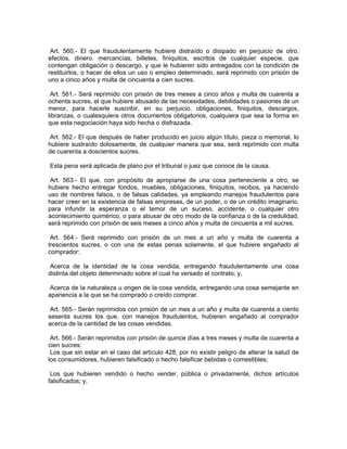 Art. 560.- El que fraudulentamente hubiere distraído o disipado en perjuicio de otro,
efectos, dinero, mercancías, billetes, finiquitos, escritos de cualquier especie, que
contengan obligación o descargo, y que le hubieren sido entregados con la condición de
restituirlos, o hacer de ellos un uso o empleo determinado, será reprimido con prisión de
uno a cinco años y multa de cincuenta a cien sucres.

 Art. 561.- Será reprimido con prisión de tres meses a cinco años y multa de cuarenta a
ochenta sucres, el que hubiere abusado de las necesidades, debilidades o pasiones de un
menor, para hacerle suscribir, en su perjuicio, obligaciones, finiquitos, descargos,
libranzas, o cualesquiera otros documentos obligatorios, cualquiera que sea la forma en
que esta negociación haya sido hecha o disfrazada.

 Art. 562.- El que después de haber producido en juicio algún título, pieza o memorial, lo
hubiere sustraído dolosamente, de cualquier manera que sea, será reprimido con multa
de cuarenta a doscientos sucres.

Esta pena será aplicada de plano por el tribunal o juez que conoce de la causa.

 Art. 563.- El que, con propósito de apropiarse de una cosa perteneciente a otro, se
hubiere hecho entregar fondos, muebles, obligaciones, finiquitos, recibos, ya haciendo
uso de nombres falsos, o de falsas calidades, ya empleando manejos fraudulentos para
hacer creer en la existencia de falsas empresas, de un poder, o de un crédito imaginario,
para infundir la esperanza o el temor de un suceso, accidente, o cualquier otro
acontecimiento quimérico, o para abusar de otro modo de la confianza o de la credulidad,
será reprimido con prisión de seis meses a cinco años y multa de cincuenta a mil sucres.

 Art. 564.- Será reprimido con prisión de un mes a un año y multa de cuarenta a
trescientos sucres, o con una de estas penas solamente, el que hubiere engañado al
comprador:

 Acerca de la identidad de la cosa vendida, entregando fraudulentamente una cosa
distinta del objeto determinado sobre el cual ha versado el contrato; y,

 Acerca de la naturaleza u origen de la cosa vendida, entregando una cosa semejante en
apariencia a la que se ha comprado o creído comprar.

 Art. 565.- Serán reprimidos con prisión de un mes a un año y multa de cuarenta a ciento
sesenta sucres los que, con manejos fraudulentos, hubieren engañado al comprador
acerca de la cantidad de las cosas vendidas.

 Art. 566.- Serán reprimidos con prisión de quince días a tres meses y multa de cuarenta a
cien sucres:
 Los que sin estar en el caso del artículo 428, por no existir peligro de alterar la salud de
los consumidores, hubieren falsificado o hecho falsificar bebidas o comestibles;

 Los que hubieren vendido o hecho vender, pública o privadamente, dichos artículos
falsificados; y,
 