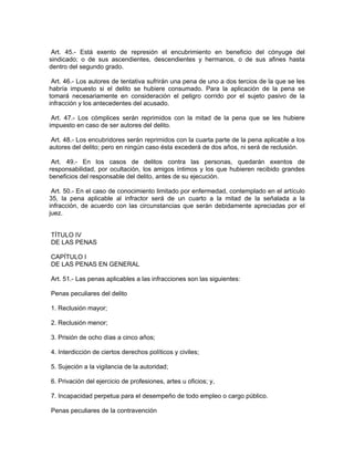 Art. 45.- Está exento de represión el encubrimiento en beneficio del cónyuge del
sindicado; o de sus ascendientes, descendientes y hermanos, o de sus afines hasta
dentro del segundo grado.

 Art. 46.- Los autores de tentativa sufrirán una pena de uno a dos tercios de la que se les
habría impuesto si el delito se hubiere consumado. Para la aplicación de la pena se
tomará necesariamente en consideración el peligro corrido por el sujeto pasivo de la
infracción y los antecedentes del acusado.

 Art. 47.- Los cómplices serán reprimidos con la mitad de la pena que se les hubiere
impuesto en caso de ser autores del delito.

Art. 48.- Los encubridores serán reprimidos con la cuarta parte de la pena aplicable a los
autores del delito; pero en ningún caso ésta excederá de dos años, ni será de reclusión.

 Art. 49.- En los casos de delitos contra las personas, quedarán exentos de
responsabilidad, por ocultación, los amigos íntimos y los que hubieren recibido grandes
beneficios del responsable del delito, antes de su ejecución.

 Art. 50.- En el caso de conocimiento limitado por enfermedad, contemplado en el artículo
35, la pena aplicable al infractor será de un cuarto a la mitad de la señalada a la
infracción, de acuerdo con las circunstancias que serán debidamente apreciadas por el
juez.


TÍTULO IV
DE LAS PENAS

CAPÍTULO I
DE LAS PENAS EN GENERAL

Art. 51.- Las penas aplicables a las infracciones son las siguientes:

Penas peculiares del delito

1. Reclusión mayor;

2. Reclusión menor;

3. Prisión de ocho días a cinco años;

4. Interdicción de ciertos derechos políticos y civiles;

5. Sujeción a la vigilancia de la autoridad;

6. Privación del ejercicio de profesiones, artes u oficios; y,

7. Incapacidad perpetua para el desempeño de todo empleo o cargo público.

Penas peculiares de la contravención
 