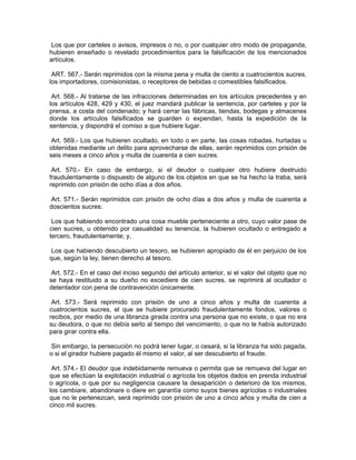 Los que por carteles o avisos, impresos o no, o por cualquier otro modo de propaganda,
hubieren enseñado o revelado procedimientos para la falsificación de los mencionados
artículos.

 ART. 567.- Serán reprimidos con la misma pena y multa de ciento a cuatrocientos sucres,
los importadores, comisionistas, o receptores de bebidas o comestibles falsificados.

 Art. 568.- Al tratarse de las infracciones determinadas en los artículos precedentes y en
los artículos 428, 429 y 430, el juez mandará publicar la sentencia, por carteles y por la
prensa, a costa del condenado; y hará cerrar las fábricas, tiendas, bodegas y almacenes
donde los artículos falsificados se guarden o expendan, hasta la expedición de la
sentencia, y dispondrá el comiso a que hubiere lugar.

 Art. 569.- Los que hubieren ocultado, en todo o en parte, las cosas robadas, hurtadas u
obtenidas mediante un delito para aprovecharse de ellas, serán reprimidos con prisión de
seis meses a cinco años y multa de cuarenta a cien sucres.

 Art. 570.- En caso de embargo, si el deudor o cualquier otro hubiere destruido
fraudulentamente o dispuesto de alguno de los objetos en que se ha hecho la traba, será
reprimido con prisión de ocho días a dos años.

Art. 571.- Serán reprimidos con prisión de ocho días a dos años y multa de cuarenta a
doscientos sucres:

 Los que habiendo encontrado una cosa mueble perteneciente a otro, cuyo valor pase de
cien sucres, u obtenido por casualidad su tenencia, la hubieren ocultado o entregado a
tercero, fraudulentamente; y,

 Los que habiendo descubierto un tesoro, se hubieren apropiado de él en perjuicio de los
que, según la ley, tienen derecho al tesoro.

 Art. 572.- En el caso del inciso segundo del artículo anterior, si el valor del objeto que no
se haya restituido a su dueño no excediere de cien sucres, se reprimirá al ocultador o
detentador con pena de contravención únicamente.

 Art. 573.- Será reprimido con prisión de uno a cinco años y multa de cuarenta a
cuatrocientos sucres, el que se hubiere procurado fraudulentamente fondos, valores o
recibos, por medio de una libranza girada contra una persona que no existe, o que no era
su deudora, o que no debía serlo al tiempo del vencimiento, o que no le había autorizado
para girar contra ella.

 Sin embargo, la persecución no podrá tener lugar, o cesará, si la libranza ha sido pagada,
o si el girador hubiere pagado él mismo el valor, al ser descubierto el fraude.

 Art. 574.- El deudor que indebidamente remueva o permita que se remueva del lugar en
que se efectúan la explotación industrial o agrícola los objetos dados en prenda industrial
o agrícola, o que por su negligencia causare la desaparición o deterioro de los mismos,
los cambiare, abandonare o diere en garantía como suyos bienes agrícolas o industriales
que no le pertenezcan, será reprimido con prisión de uno a cinco años y multa de cien a
cinco mil sucres.
 