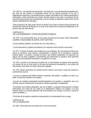 Art. (575.4).- Los agentes de percepción y de retención o sus representantes legales que,
por más de dos meses no presenten dentro de los plazos previstos en la Ley y
reglamentos respectivos, las declaraciones y pagos mensuales de los valores percibidos o
recaudados, serán reprimidos con prisión de seis meses a dos años, sin perjuicio de las
sanciones pecuniarias que correspondan y de la entrega al respectivo sujeto activo de los
valores indebidamente retenidos.

 Para el ejercicio de esta acción penal se tendrá como base el informe del funcionario de
la Dirección General de Rentas en el cual se de cuenta de la tardanza establecida en el
primer inciso de este artículo.

CAPÍTULO VI
DE LOS QUEBRADOS Y OTROS DEUDORES PUNIBLES

 Art. 576.- Los comerciantes que, en los casos previstos por las leyes, fueren declarados
culpables o responsables de quiebra, serán reprimidos:

Los de quiebra culpable, con prisión de uno a tres años; y,

Los de alzamiento o quiebra fraudulenta, con reclusión menor de tres a seis años.

 Art. 577.- Cuando se tratare de la quiebra de una sociedad o de una persona jurídica que
ejerza el comercio, todo director, administrador o gerente de la sociedad o persona
jurídica fallida, o contador o tenedor de libros, que hubiere cooperado a la ejecución de
alguno de los actos culpables o fraudulentos que determinen la quiebra, será reprimido
con la pena del quebrado fraudulento o culpable en su caso.

 Art. 578.- Cuando no se trate de la quiebra de un comerciante, el culpado será reprimido
con prisión de uno a cinco años, en el caso de insolvencia fraudulenta, y con prisión de
seis meses a dos años, en el de insolvencia culpable.

 Art. 579.- Serán reprimidos con prisión de seis meses a dos años y multa de cuarenta a
cuatrocientos sucres:

 Los que en obsequio del fallido hubieren sustraído, disimulado u ocultado, en todo o en
parte, sus bienes muebles e inmuebles;

 Los que se hubieren presentado fraudulentamente en la quiebra, y sostenido, sea a su
nombre, sea por interposición de persona, créditos supuestos o exagerados;

 El acreedor que hubiere estipulado, sea con el fallido o cualquiera otra persona, ventajas
particulares, por razón de sus votos en la deliberación relativa a la quiebra, o el que
hubiere hecho un contrato particular del cual resultare una ventaja a su favor y contra el
activo del fallido; y,

El síndico de la quiebra culpado de malversación en el desempeño de su cargo.

CAPÍTULO VII
DE LA USURPACIÓN

Art. 580.- Será reprimido con prisión de un mes a dos años:
 