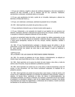 1. El que por violencia, engaño o abuso de confianza despojare a otro de la posesión o
tenencia de bien inmueble, o de un derecho real de uso, usufructo, habitación,
servidumbre o anticresis, constituido sobre un inmueble;

 2. El que, para apoderarse de todo o parte de un inmueble, destruyere o alterare los
términos o límites del mismo; y,

3. El que, con violencias o amenazas, estorbare la posesión de un inmueble.

Art. 581.- Será reprimido con prisión de quince días a un año:

1. El que estorbare el derecho que un tercero tuviere sobre aguas; y,

 2. El que, ilícitamente y con propósito de impedir el uso legítimo de una persona con
derecho, represare, desviare o detuviere las aguas de los ríos, arroyos, canales o fuentes,
o usurpare un derecho cualquiera referente al curso de ellas.

 La pena se aumentará hasta dos años, si para cometer los delitos expresados en los
números 1o. y 2o. de este artículo se rompieren o alteraren diques, exclusas, compuertas
u otras obras semejantes, hechas en los ríos, arroyos, fuentes, depósitos, canales o
acueductos.

 Art. 582.- El que fraudulentamente sustrajere o desviare aguas del público o de los
particulares, ya sea para aprovecharse de ellas en beneficio propio, o con cualquier otro
fin, será reprimido con prisión de ocho días a seis meses y multa de cuarenta a
doscientos sucres.

CAPÍTULO VIII
DE LA USURA Y DE LAS CASAS DE PRÉSTAMOS SOBRE PRENDAS

 Art. 583.- Es usurario el préstamo en el que, directa o indirectamente, se estipula un
interés mayor que el permitido por la ley, u otras ventajas usurarias.

 Art. 584.- Será reprimido con la pena de prisión de seis meses a dos años y multa de
ciento a dos mil sucres, el que se dedicare a préstamos usurarios.

 Art. 585.- Será reprimido con prisión de uno a tres años y multa de doscientos a dos mil
sucres, el que encubriere, con otra forma contractual cualquiera, la realidad de un
préstamo usurario.

 Art. 586.- Será reprimido con prisión de quince días a seis meses y multa de ciento a mil
sucres el que, hallándose dedicado a la industria de préstamos sobre prendas, sueldos o
salarios, no llevare libros, asentando en ellos, sin claros ni entrerrenglonados, las
cantidades prestadas, los plazos e intereses, los nombres y domicilios de los que reciben
el préstamo, la naturaleza, calidad y valor de los objetos dados en prenda y las demás
circunstancias que exijan los reglamentos u ordenanzas de la materia; o fueren convictos
de falsedad en los asientos de dichos libros.
 