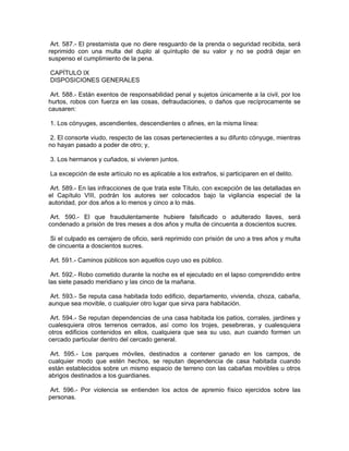Art. 587.- El prestamista que no diere resguardo de la prenda o seguridad recibida, será
reprimido con una multa del duplo al quíntuplo de su valor y no se podrá dejar en
suspenso el cumplimiento de la pena.

CAPÍTULO IX
DISPOSICIONES GENERALES

 Art. 588.- Están exentos de responsabilidad penal y sujetos únicamente a la civil, por los
hurtos, robos con fuerza en las cosas, defraudaciones, o daños que recíprocamente se
causaren:

1. Los cónyuges, ascendientes, descendientes o afines, en la misma línea:

 2. El consorte viudo, respecto de las cosas pertenecientes a su difunto cónyuge, mientras
no hayan pasado a poder de otro; y,

3. Los hermanos y cuñados, si vivieren juntos.

La excepción de este artículo no es aplicable a los extraños, si participaren en el delito.

 Art. 589.- En las infracciones de que trata este Título, con excepción de las detalladas en
el Capítulo VIII, podrán los autores ser colocados bajo la vigilancia especial de la
autoridad, por dos años a lo menos y cinco a lo más.

 Art. 590.- El que fraudulentamente hubiere falsificado o adulterado llaves, será
condenado a prisión de tres meses a dos años y multa de cincuenta a doscientos sucres.

 Si el culpado es cerrajero de oficio, será reprimido con prisión de uno a tres años y multa
de cincuenta a doscientos sucres.

Art. 591.- Caminos públicos son aquellos cuyo uso es público.

 Art. 592.- Robo cometido durante la noche es el ejecutado en el lapso comprendido entre
las siete pasado meridiano y las cinco de la mañana.

Art. 593.- Se reputa casa habitada todo edificio, departamento, vivienda, choza, cabaña,
aunque sea movible, o cualquier otro lugar que sirva para habitación.

 Art. 594.- Se reputan dependencias de una casa habitada los patios, corrales, jardines y
cualesquiera otros terrenos cerrados, así como los trojes, pesebreras, y cualesquiera
otros edificios contenidos en ellos, cualquiera que sea su uso, aun cuando formen un
cercado particular dentro del cercado general.

 Art. 595.- Los parques móviles, destinados a contener ganado en los campos, de
cualquier modo que estén hechos, se reputan dependencia de casa habitada cuando
están establecidos sobre un mismo espacio de terreno con las cabañas movibles u otros
abrigos destinados a los guardianes.

Art. 596.- Por violencia se entienden los actos de apremio físico ejercidos sobre las
personas.
 