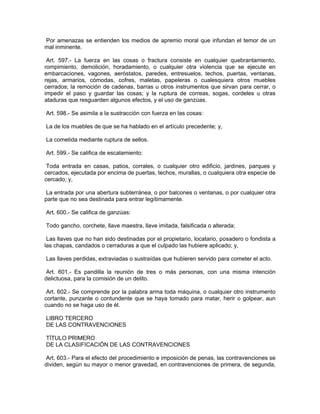 Por amenazas se entienden los medios de apremio moral que infundan el temor de un
mal inminente.

 Art. 597.- La fuerza en las cosas o fractura consiste en cualquier quebrantamiento,
rompimiento, demolición, horadamiento, o cualquier otra violencia que se ejecute en
embarcaciones, vagones, aeróstatos, paredes, entresuelos, techos, puertas, ventanas,
rejas, armarios, cómodas, cofres, maletas, papeleras o cualesquiera otros muebles
cerrados; la remoción de cadenas, barras u otros instrumentos que sirvan para cerrar, o
impedir el paso y guardar las cosas; y la ruptura de correas, sogas, cordeles u otras
ataduras que resguarden algunos efectos, y el uso de ganzúas.

Art. 598.- Se asimila a la sustracción con fuerza en las cosas:

La de los muebles de que se ha hablado en el artículo precedente; y,

La cometida mediante ruptura de sellos.

Art. 599.- Se califica de escalamiento:

 Toda entrada en casas, patios, corrales, o cualquier otro edificio, jardines, parques y
cercados, ejecutada por encima de puertas, techos, murallas, o cualquiera otra especie de
cercado; y,

 La entrada por una abertura subterránea, o por balcones o ventanas, o por cualquier otra
parte que no sea destinada para entrar legítimamente.

Art. 600.- Se califica de ganzúas:

Todo gancho, corchete, llave maestra, llave imitada, falsificada o alterada;

 Las llaves que no han sido destinadas por el propietario, locatario, posadero o fondista a
las chapas, candados o cerraduras a que el culpado las hubiere aplicado; y,

Las llaves perdidas, extraviadas o sustraídas que hubieren servido para cometer el acto.

 Art. 601.- Es pandilla la reunión de tres o más personas, con una misma intención
delictuosa, para la comisión de un delito.

 Art. 602.- Se comprende por la palabra arma toda máquina, o cualquier otro instrumento
cortante, punzante o contundente que se haya tomado para matar, herir o golpear, aun
cuando no se haga uso de él.

LIBRO TERCERO
DE LAS CONTRAVENCIONES

TÍTULO PRIMERO
DE LA CLASIFICACIÓN DE LAS CONTRAVENCIONES

 Art. 603.- Para el efecto del procedimiento e imposición de penas, las contravenciones se
dividen, según su mayor o menor gravedad, en contravenciones de primera, de segunda,
 