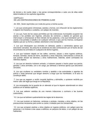 de tercera y de cuarta clase; y las penas correspondientes a cada una de ellas están
determinadas en los capítulos siguientes.

CAPÍTULO I
DE LAS CONTRAVENCIONES DE PRIMERA CLASE

Art. 604.- Serán reprimidos con multa de quince a treinta sucres:

 1. Los que construyeren chimeneas, estufas u hornos, con infracción de los reglamentos;
o dejaren de limpiarlos o cuidarlos, con peligro de incendio;

 2. Los que, fuera de los casos permitidos por las ordenanzas municipales ocuparen las
aceras o los portales con fogones, artículos de comercio y objetos en general que
interrumpan o entorpezcan el libre tránsito de los peatones, o los que transitaren por las
aceras o los portales a caballo o en cualquier vehículo; o que, por los mismos, condujeren
objetos que por su forma y calidad, estorbaren a los transeúntes;

3. Los que introdujeren sus animales en dehesas, pastos o sembrados ajenos que
estuvieren cercados. Se presume la existencia de esta contravención por el hecho de ser
encontrados los animales en cualquiera de dichos lugares;

 4. Los que hubieren dejado en las calles, caminos, plazas u otros lugares públicos,
tenazas, barretas, barras de hierro, escaleras u otras máquinas, instrumentos o armas de
que puedan abusar los ladrones u otros malhechores. Además, serán comisados los
referidos objetos;

 5. Los que sin derecho hubieren entrado, o hubieren pasado o hecho pasar sus perros,
ganado u otros animales, con o sin carga, por dehesas o terrenos ajenos que estuvieren
cercados;

 6. Los que ocultaren su verdadero nombre y apellido a las autoridades o agentes de
policía u otras personas que tengan derecho a exigir que los manifiesten, si el acto no
constituye delito;

7. Los que se negaren a recibir moneda legítima y admisible, o quisieren recibirla por
menor valor del legal que tenga en la República;

 8. Los encargados de la guarda de un alienado al que le dejaren abandonado en sitios
públicos sin la debida vigilancia;

 9. Los que salieren vestidos de una manera indecorosa o contraria a las buenas
costumbres;

10. Los que se bañaren quebrantando las reglas de la decencia;

 11. Los que tuvieren en balcones, ventanas o azoteas, macetas u otros objetos, sin las
precauciones necesarias para evitar su caída o molestia para los transeúntes;

12. Los que arrojaren piedras u otros objetos en lugares públicos, con peligro para las
personas; o lo hicieren a las casas o edificios, en perjuicio de éstos, o con peligro de sus
habitantes;
 