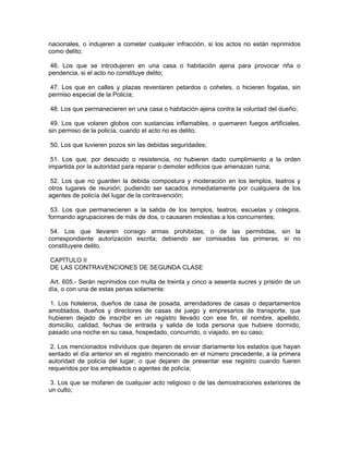 nacionales, o indujeren a cometer cualquier infracción, si los actos no están reprimidos
como delito;

 46. Los que se introdujeren en una casa o habitación ajena para provocar riña o
pendencia, si el acto no constituye delito;

 47. Los que en calles y plazas reventaren petardos o cohetes, o hicieren fogatas, sin
permiso especial de la Policía;

48. Los que permanecieren en una casa o habitación ajena contra la voluntad del dueño;

 49. Los que volaren globos con sustancias inflamables, o quemaren fuegos artificiales,
sin permiso de la policía, cuando el acto no es delito;

50. Los que tuvieren pozos sin las debidas seguridades;

 51. Los que, por descuido o resistencia, no hubieren dado cumplimiento a la orden
impartida por la autoridad para reparar o demoler edificios que amenazan ruina;

52. Los que no guarden la debida compostura y moderación en los templos, teatros y
otros lugares de reunión; pudiendo ser sacados inmediatamente por cualquiera de los
agentes de policía del lugar de la contravención;

 53. Los que permanecieren a la salida de los templos, teatros, escuelas y colegios,
formando agrupaciones de más de dos, o causaren molestias a los concurrentes;

 54. Los que llevaren consigo armas prohibidas; o de las permitidas, sin la
correspondiente autorización escrita; debiendo ser comisadas las primeras, si no
constituyere delito.

CAPÍTULO II
DE LAS CONTRAVENCIONES DE SEGUNDA CLASE

 Art. 605.- Serán reprimidos con multa de treinta y cinco a sesenta sucres y prisión de un
día, o con una de estas penas solamente:

1. Los hoteleros, dueños de casa de posada, arrendadores de casas o departamentos
amoblados, dueños y directores de casas de juego y empresarios de transporte, que
hubieren dejado de inscribir en un registro llevado con ese fin, el nombre, apellido,
domicilio, calidad, fechas de entrada y salida de toda persona que hubiere dormido,
pasado una noche en su casa, hospedado, concurrido, o viajado, en su caso;

 2. Los mencionados individuos que dejaren de enviar diariamente los estados que hayan
sentado el día anterior en el registro mencionado en el número precedente, a la primera
autoridad de policía del lugar, o que dejaren de presentar ese registro cuando fueren
requeridos por los empleados o agentes de policía;

 3. Los que se mofaren de cualquier acto religioso o de las demostraciones exteriores de
un culto;
 