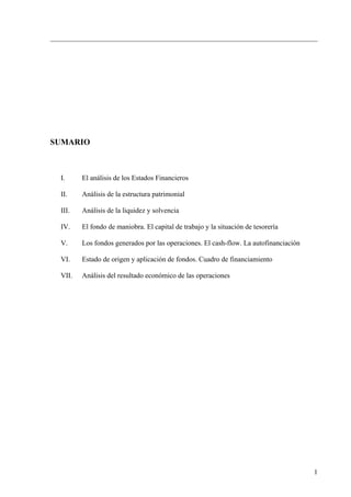 SUMARIO



 I.     El análisis de los Estados Financieros

 II.    Análisis de la estructura patrimonial

 III.   Análisis de la liquidez y solvencia

 IV.    El fondo de maniobra. El capital de trabajo y la situación de tesorería

 V.     Los fondos generados por las operaciones. El cash-flow. La autofinanciación

 VI.    Estado de origen y aplicación de fondos. Cuadro de financiamiento

 VII.   Análisis del resultado económico de las operaciones




                                                                                      1
 