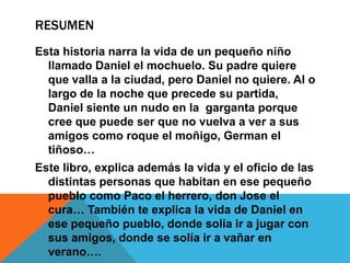 RESUMEN
Esta historia narra la vida de un pequeño niño
  llamado Daniel el mochuelo. Su padre quiere
  que valla a la ciudad, pero Daniel no quiere. Al o
  largo de la noche que precede su partida,
  Daniel siente un nudo en la garganta porque
  cree que puede ser que no vuelva a ver a sus
  amigos como roque el moñigo, German el
  tiñoso…
Este libro, explica además la vida y el oficio de las
  distintas personas que habitan en ese pequeño
  pueblo como Paco el herrero, don Jose el
  cura… También te explica la vida de Daniel en
  ese pequeño pueblo, donde solía ir a jugar con
  sus amigos, donde se solía ir a vañar en
  verano….
 