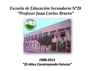 Escuela de Educación Secundaria Nº28
“Profesor Juan Carlos Bruera”
1988-2013
“25 Años Construyendo Futuros”
 