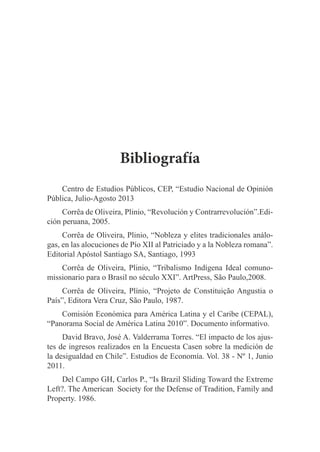 Bibliografía
Centro de Estudios Públicos, CEP, “Estudio Nacional de Opinión
Pública, Julio-Agosto 2013
Corrêa de Oliveira, Plinio, “Revolución y Contrarrevolución”.Edición peruana, 2005.
Corrêa de Oliveira, Plinio, “Nobleza y elites tradicionales análogas, en las alocuciones de Pío XII al Patriciado y a la Nobleza romana”.
Editorial Apóstol Santiago SA, Santiago, 1993
Corrêa de Oliveira, Plinio, “Tribalismo Indígena Ideal comunomissionario para o Brasil no século XXI”. ArtPress, São Paulo,2008.
Corrêa de Oliveira, Plínio, “Projeto de Constituição Angustia o
País”, Editora Vera Cruz, São Paulo, 1987.
Comisión Económica para América Latina y el Caribe (CEPAL),
“Panorama Social de América Latina 2010”. Documento informativo.
David Bravo, José A. Valderrama Torres. “El impacto de los ajustes de ingresos realizados en la Encuesta Casen sobre la medición de
la desigualdad en Chile”. Estudios de Economía. Vol. 38 - Nº 1, Junio
2011.
Del Campo GH, Carlos P., “Is Brazil Sliding Toward the Extreme
Left?. The American Society for the Defense of Tradition, Family and
Property. 1986.

 