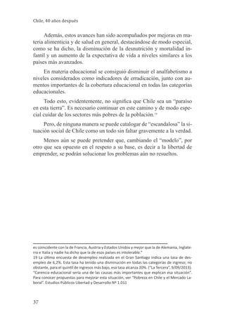 Chile, 40 años después

Además, estos avances han sido acompañados por mejoras en materia alimenticia y de salud en general, destacándose de modo especial,
como se ha dicho, la disminución de la desnutrición y mortalidad infantil y un aumento de la expectativa de vida a niveles similares a los
países más avanzados.
En materia educacional se consiguió disminuir el analfabetismo a
niveles considerados como indicadores de erradicación, junto con aumentos importantes de la cobertura educacional en todas las categorías
educacionales.
Todo esto, evidentemente, no significa que Chile sea un “paraíso
en esta tierra”. Es necesario continuar en este camino y de modo especial cuidar de los sectores más pobres de la población.19
Pero, de ninguna manera se puede catalogar de “escandalosa” la situación social de Chile como un todo sin faltar gravemente a la verdad.
Menos aún se puede pretender que, cambiando el “modelo”, por
otro que sea opuesto en el respeto a su base, es decir a la libertad de
emprender, se podrán solucionar los problemas aún no resueltos.

es coincidente con la de Francia, Austria y Estados Unidos y mejor que la de Alemania, Inglaterra e Italia y nadie ha dicho que la de esos países es intolerable.”
19 La última encuesta de desempleo realizada en el Gran Santiago indica una tasa de desempleo de 6,2%. Esta tasa ha tenido una disminución en todas las categorías de ingreso; no
obstante, para el quintil de ingresos más bajo, esa tasa alcanza 20%. (“La Tercera”, 9/09/2013).
“Carencia educacional sería una de las causas más importantes que explican esa situación”.
Para conocer propuestas para mejorar esta situación, ver “Pobreza en Chile y el Mercado Laboral”. Estudios Públicos Libertad y Desarrollo Nº 1.011

37

 