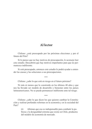 Al lector
Chileno: ¿está preocupado por las próximas elecciones y por el
futuro del País?
Si le parece que no hay motivos de preocupación, le aconsejo leer
este estudio. Descubrirá que hay motivos importantes para que no permanezca indiferente.
Si está preocupado, entonces este estudio le podrá ayudar a entender las causas y las soluciones a sus preocupaciones.

***
Chileno: ¿sabe lo que está en riesgo en el futuro próximo?
Ni más ni menos que lo construido en los últimos 40 años y que
nos ha llevado ser modelo de desarrollo y bienestar entre los países
latinoamericanos. No se puede permanecer indiferente ante tal riesgo.

***
Chileno: ¿sabe lo que dicen los que quieren cambiar la Constitución y realizar profundas reformas en la economía y en la sociedad del
País?
(i)		 Afirman que eso es indispensable para combatir la pobreza y la desigualdad extrema que existe en Chile, productos
del modelo de economía de mercado.

 