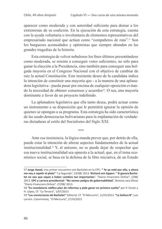 Chile, 40 años después

Capítulo VI — Dos caras de una misma moneda

aparecer como moderada y con autoridad suficiente para domar a los
extremistas de su coalición. En la ejecución de esta estrategia, cuenta
con la ayuda voluntaria o involuntaria de elementos representativos del
empresariado nacional que actúan como “compañeros de ruta”.57 Son
los burgueses acomodados y optimistas que siempre abundan en las
grandes tragedias de la historia.
Esta estrategia de volver nebulosos los fines últimos presentándose
como moderada, se orienta a conseguir votos suficientes, no sólo para
ganar la elección a la Presidencia, sino también para conseguir una holgada mayoría en el Congreso Nacional con el objetivo de cambiar de
raíz la actual Constitución. Este insistente deseo de la candidata indica
la intención de constituir una mayoría que - a la manera de una aplanadora legislativa - pueda pasar por encima de cualquier oposición evitando la necesidad de obtener consensos y acuerdos58. O sea, una mayoría
dominante a favor de un proyecto indefinido.
La aplanadora legislativa que ella tanto desea, podrá actuar como
un instrumento a su disposición que le permitirá ignorar la opinión de
quienes se opongan a su programa. Esta estrategia ha sido característica
de las seudo democracias bolivarianas para la implantación de verdaderas dictaduras al estilo del Socialismo del Siglo XXI.

***
Ante esa insistencia, la lógica manda prever que, por detrás de ella,
puede estar la intención de alterar aspectos fundamentales de la actual
institucionalidad.59 Y, al unísono, no se puede dejar de sospechar que
esa nueva institucionalidad sea opuesta a la actual; que, en el tema económico social, se basa en la defensa de la libre iniciativa, de un Estado
57 Jorge Awad, tras primer encuentro con Bachelet en la CPC: “ Yo ya voté por ella, y ahora
me voy a repetir el plato” “La Segunda”, 23/08/ 2013. Richard von Appen: “ Si ganara Bachelet no veo que vayan a haber cambios tan importantes”. “Diario Financiero Online”, 1/08/
2013. CPC y carrera presidencial: “No vemos peligro de gobernabilidad”, Romina Jara Oliva/
“Diario Financiero Online”, 27/08/ 2013.
58 “Ex mandataria ratifica plan de reformas y pide ganar en primera vuelta” por P. Durán y
H. López, Cf. “La Tercera”, 1/07/2013
59 “Las convicciones de Bachelet” Editorial. Cf. “El Mercurio”, 11/VI/2013. “La Señora B”. Luis
Larrain. Columnistas, “El Mercurio”, 27/IV/2013

86

 