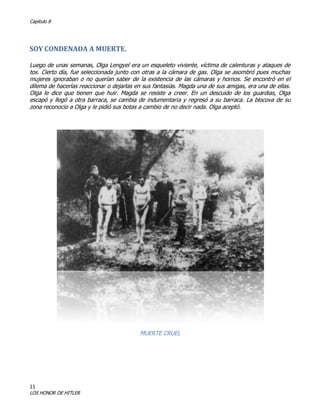 Capitulo 8

SOY CONDENADA A MUERTE.
Luego de unas semanas, Olga Lengyel era un esqueleto viviente, víctima de calenturas y ataques de
tos. Cierto día, fue seleccionada junto con otras a la cámara de gas. Olga se asombró pues muchas
mujeres ignoraban o no querían saber de la existencia de las cámaras y hornos. Se encontró en el
dilema de hacerlas reaccionar o dejarlas en sus fantasías. Magda una de sus amigas, era una de ellas.
Olga le dice que tienen que huir. Magda se resiste a creer. En un descuido de los guardias, Olga
escapó y llegó a otra barraca, se cambia de indumentaria y regresó a su barraca. La blocova de su
zona reconocio a Olga y le pidió sus botas a cambio de no decir nada. Olga aceptó.

MUERTE CRUEL

11

LOS HONOR DE HITLER

 