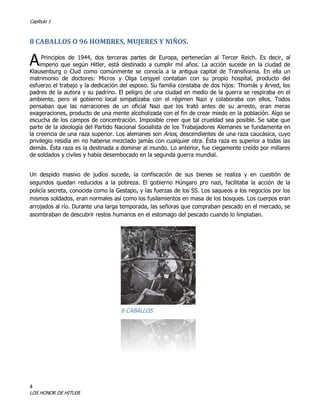 Capitulo 1

8 CABALLOS O 96 HOMBRES, MUJERES Y NIÑOS.

A

Principios de 1944, dos terceras partes de Europa, pertenecían al Tercer Reich. Es decir, al
imperio que según Hitler, está destinado a cumplir mil años. La acción sucede en la ciudad de
Klausenburg o Clud como comúnmente se conocía a la antigua capital de Transilvania. En ella un
matrimonio de doctores: Micros y Olga Lengyel contaban con su propio hospital, producto del
esfuerzo el trabajo y la dedicación del esposo. Su familia constaba de dos hijos: Thomás y Arved, los
padres de la autora y su padrino. El peligro de una ciudad en medio de la guerra se respiraba en el
ambiente, pero el gobierno local simpatizaba con el régimen Nazi y colaboraba con ellos. Todos
pensaban que las narraciones de un oficial Nazi que los trató antes de su arresto, eran meras
exageraciones, producto de una mente alcoholizada con el fin de crear miedo en la población. Algo se
escucha de los campos de concentración. Imposible creer que tal crueldad sea posible. Se sabe que
parte de la ideología del Partido Nacional Socialista de los Trabajadores Alemanes se fundamenta en
la creencia de una raza superior. Los alemanes son Arios, descendientes de una raza caucásica, cuyo
privilegio residía en no haberse mezclado jamás con cualquier otra. Ésta raza es superior a todas las
demás. Ésta raza es la destinada a dominar al mundo. Lo anterior, fue ciegamente creído por millares
de soldados y civiles y había desembocado en la segunda guerra mundial.
Un despido masivo de judíos sucede, la confiscación de sus bienes se realiza y en cuestión de
segundos quedan reducidos a la pobreza. El gobierno Húngaro pro nazi, facilitaba la acción de la
policía secreta, conocida como la Gestapo, y las fuerzas de los SS. Los saqueos a los negocios por los
mismos soldados, eran normales así como los fusilamientos en masa de los bosques. Los cuerpos eran
arrojados al río. Durante una larga temporada, las señoras que compraban pescado en el mercado, se
asombraban de descubrir restos humanos en el estomago del pescado cuando lo limpiaban.

8 CABALLOS

4

LOS HONOR DE HITLER

 