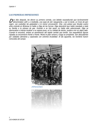 Capitulo 4

LAS PRIMERAS IMPRESIONES

D

os días después, les dieron su primera comida, una bebida nauseabunda que burlonamente
denominaban café y a mediodía, una sopa de olor repugnante, y por la tarde, un trozo de pan
negro. Las custodias las golpeaban a la menor provocación. Irka, una polaca que llevaba cuatro
años viviendo en Birkenau le habla a Olga de los hornos. Olga descubrió que había mandado a toda
su familia a la cámara de gas. Incluido a su hijo quien no había sido seleccionado. Olga se
desmoraliza e intenta localizar a su esposo pues, en su calidad de doctor, pudiera vivir en algún lado.
Cuando lo encontró, ambos se asombraron del rápido cambio que tenían. Sus esqueléticas figuras
rapadas se encontraron frente a frente. Miclos le pide veneno y luego se arrepiente. Son descubiertos
por soldados alemanes y separados con extrema brutalidad. Al día siguiente, los hombres fueron
removidos del campo.

IMPRESIONES

7

LOS HONOR DE HITLER

 