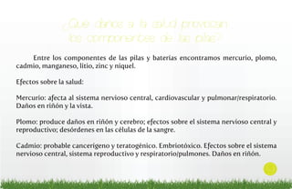 ¿Qué daños a la salud provocan
los componentes de las pilas?
Entre los componentes de las pilas y baterías encontramos mercurio, plomo,
cadmio, manganeso, litio, zinc y níquel.
Efectos sobre la salud:
Mercurio: afecta al sistema nervioso central, cardiovascular y pulmonar/respiratorio.
Daños en riñón y la vista.
Plomo: produce daños en riñón y cerebro; efectos sobre el sistema nervioso central y
reproductivo; desórdenes en las células de la sangre.
Cadmio: probable cancerígeno y teratogénico. Embriotóxico. Efectos sobre el sistema
nervioso central, sistema reproductivo y respiratorio/pulmones. Daños en riñón.

9

 