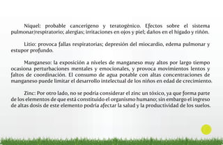 Níquel: probable cancerígeno y teratogénico. Efectos sobre el sistema
pulmonar/respiratorio; alergias; irritaciones en ojos y piel; daños en el hígado y riñón.
Litio: provoca fallas respiratorias; depresión del miocardio, edema pulmonar y
estupor profundo.
Manganeso: la exposición a niveles de manganeso muy altos por largo tiempo
ocasiona perturbaciones mentales y emocionales, y provoca movimientos lentos y
faltos de coordinación. El consumo de agua potable con altas concentraciones de
manganeso puede limitar el desarrollo intelectual de los niños en edad de crecimiento.
Zinc: Por otro lado, no se podría considerar el zinc un tóxico, ya que forma parte
de los elementos de que está constituido el organismo humano; sin embargo el ingreso
de altas dosis de este elemento podría afectar la salud y la productividad de los suelos.

10

 