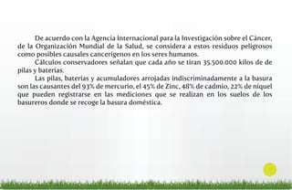 De acuerdo con la Agencia Internacional para la Investigación sobre el Cáncer,
de la Organización Mundial de la Salud, se considera a estos residuos peligrosos
como posibles causales cancerígenos en los seres humanos.
Cálculos conservadores señalan que cada año se tiran 35.500.000 kilos de de
pilas y baterías.
Las pilas, baterías y acumuladores arrojadas indiscriminadamente a la basura
son las causantes del 93% de mercurio, el 45% de Zinc, 48% de cadmio, 22% de níquel
que pueden registrarse en las mediciones que se realizan en los suelos de los
basureros donde se recoge la basura doméstica.

12

 