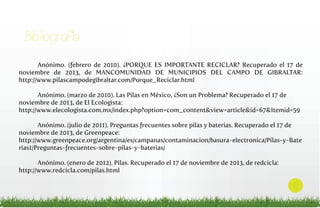 Bibliografía
Anónimo. (febrero de 2010). ¿PORQUE ES IMPORTANTE RECICLAR? Recuperado el 17 de
noviembre de 2013, de MANCOMUNIDAD DE MUNICIPIOS DEL CAMPO DE GIBRALTAR:
http://www.pilascampodegibraltar.com/Porque_Reciclar.html
Anónimo. (marzo de 2010). Las Pilas en México, ¿Son un Problema? Recuperado el 17 de
noviembre de 2013, de El Ecologista:
http://www.elecologista.com.mx/index.php?option=com_content&view=article&id=67&Itemid=59
Anónimo. (julio de 2011). Preguntas frecuentes sobre pilas y baterías. Recuperado el 17 de
noviembre de 2013, de Greenpeace:
http://www.greenpeace.org/argentina/es/campanas/contaminacion/basura-electronica/Pilas-y-Bate
rias1/Preguntas-frecuentes-sobre-pilas-y-baterias/
Anónimo. (enero de 2012). Pilas. Recuperado el 17 de noviembre de 2013, de redcicla:
http://www.redcicla.com/pilas.html

13

 