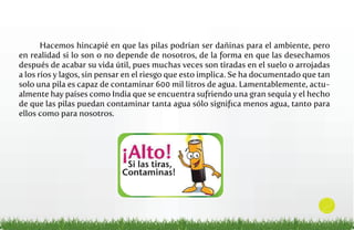 Hacemos hincapié en que las pilas podrían ser dañinas para el ambiente, pero
en realidad si lo son o no depende de nosotros, de la forma en que las desechamos
después de acabar su vida útil, pues muchas veces son tiradas en el suelo o arrojadas
a los ríos y lagos, sin pensar en el riesgo que esto implica. Se ha documentado que tan
solo una pila es capaz de contaminar 600 mil litros de agua. Lamentablemente, actualmente hay países como India que se encuentra sufriendo una gran sequía y el hecho
de que las pilas puedan contaminar tanta agua sólo signiﬁca menos agua, tanto para
ellos como para nosotros.

2

 