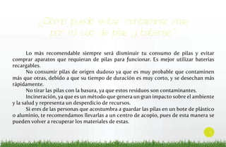 ¿Cómo puedo evitar contaminar más
por mi uso de pilas y baterias?
Lo más recomendable siempre será disminuir tu consumo de pilas y evitar
comprar aparatos que requieran de pilas para funcionar. Es mejor utilizar baterías
recargables.
No consumir pilas de origen dudoso ya que es muy probable que contaminen
más que otras, debido a que su tiempo de duración es muy corto, y se desechan más
rápidamente.
No tirar las pilas con la basura, ya que estos residuos son contaminantes.
Incineración, ya que es un método que genera un gran impacto sobre el ambiente
y la salud y representa un desperdicio de recursos.
Si eres de las personas que acostumbra a guardar las pilas en un bote de plástico
o aluminio, te recomendamos llevarlas a un centro de acopio, pues de esta manera se
pueden volver a recuperar los materiales de estas.

3

 