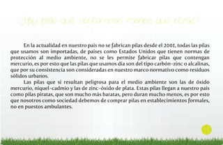 ¿Hay pilas que contaminan menos que otras?
En la actualidad en nuestro país no se fabrican pilas desde el 2001, todas las pilas
que usamos son importadas, de países como Estados Unidos que tienen normas de
protección al medio ambiente, no se les permite fabricar pilas que contengan
mercurio, es por esto que las pilas que usamos día son del tipo carbón-zinc o alcalinas,
que por su consistencia son consideradas en nuestro marco normativo como residuos
sólidos urbanos.
Las pilas que sí resultan peligrosa para el medio ambiente son las de óxido
mercurio, níquel-cadmio y las de zinc-óxido de plata. Estas pilas llegan a nuestro país
como pilas piratas, que son mucho más baratas, pero duran mucho menos, es por esto
que nosotros como sociedad debemos de comprar pilas en establecimientos formales,
no en puestos ambulantes.

4

 