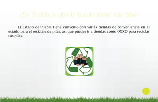 ¿En Puebla, a dónde puedo llevar mis pilas?
El Estado de Puebla tiene convenio con varias tiendas de conveniencia en el
estado para el reciclaje de pilas, así que puedes ir a tiendas como OXXO para reciclar
tus pilas.

5

 