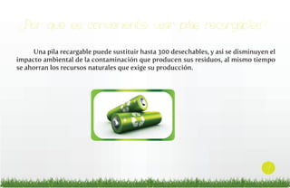 ¿Por qué es conveniente usar pilas recargables?
Una pila recargable puede sustituir hasta 300 desechables, y así se disminuyen el
impacto ambiental de la contaminación que producen sus residuos, al mismo tiempo
se ahorran los recursos naturales que exige su producción.

7

 