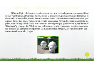 ¿Qué hace el Campus para reciclar pilas?
El Tecnológico de Monterrey siempre se ha caracterizado por su responsabilidad
social y ambiental, el Campus Puebla no es la excepción, pues además de fomentar el
desarrollo sustentable, en sus instalaciones cuenta con dos contenedores en los que
puedes llevar tus pilas. También ha creado una nueva forma de encapsulamiento de
pilas, que se logra utilizando un cemento ecológico que patento en 2009 llamado
“Plamarsa” y envases de PET. Esta nueva forma pretende encapsular las pilas dentro de
los bloques de cemento que formen las bancas de los parques, así ya no tendrán contacto con el subsuelo o agua.

8

 